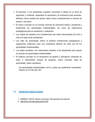  El aprender: si los estudiantes muestran curiosidad e interés en un clima de
seguridad y confianza, despertara la necesidad y la motivación para aprender.
Mientras menos sentido les aporte, habrá menos involucramiento en formas de
pensar o de actuar.
 El marco curricular es el currículo nacional de educación básica, caracteriza y
fundamento los aprendizajes fundamentales, así como las implicancias
pedagógicas para su enseñanza y evaluación.
 Los mapas de progreso son competencias que están secuenciadas de ciclo a
ciclo a lo largo de la escolaridad.
 Las rutas de aprendizaje, ofrece el profesor orientaciones pedagógicas y
sugerencias didácticas para una enseñanza efectiva de cada uno de los
aprendizajes fundamentales.
 Los textos escolares, son instrumentos dirigidos a los estudiantes para apoyar
su proceso de aprendizajes fundamentales.
 El sistema curricular es un mecanismo de gestión y articulación coherente de
estos 4 instrumentos (mapas de progreso, marco curricular, rutas de
aprendizaje, textos escolares).
Los aprendizajes fundamentales son 8, y todos son igualmente importantes,
ninguno lo es más que otro
1.6 FUENTES CONSULTADAS:
1. MINEDU. (2014). Marco Curricular. Recuperado de Internet:
2. http://umc.minedu.gob.pe/?p=183
 