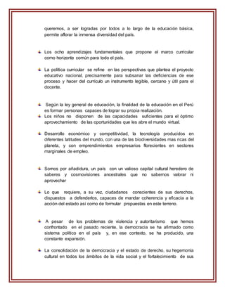 queremos, a ser logradas por todos a lo largo de la educación básica,
permite aflorar la inmensa diversidad del país.
Los ocho aprendizajes fundamentales que propone el marco curricular
como horizonte común para todo el país.
La política curricular se refine en las perspectivas que plantea el proyecto
educativo nacional, precisamente para subsanar las deficiencias de ese
proceso y hacer del currículo un instrumento legible, cercano y útil para el
docente.
Según la ley general de educación, la finalidad de la educación en el Perú
es formar personas capaces de lograr su propia realización.
Los niños no disponen de las capacidades suficientes para el óptimo
aprovechamiento de las oportunidades que les abre el mundo virtual.
Desarrollo económico y competitividad, la tecnología producidos en
diferentes latitudes del mundo, con una de las biodiversidades mas ricas del
planeta, y con emprendimientos empresarios florecientes en sectores
marginales de empleo.
Somos por añadidura, un país con un valioso capital cultural heredero de
saberes y cosmovisiones ancestrales que no sabemos valorar ni
aprovechar
Lo que requiere, a su vez, ciudadanos conscientes de sus derechos,
dispuestos a defenderlos, capaces de mandar coherencia y eficacia a la
acción del estado así como de formular propuestas en este terreno.
A pesar de los problemas de violencia y autoritarismo que hemos
confrontado en el pasado reciente, la democracia se ha afirmado como
sistema político en el país y, en ese contexto, se ha producido, una
constante expansión.
La consolidación de la democracia y el estado de derecho, su hegemonía
cultural en todos los ámbitos de la vida social y el fortalecimiento de sus
 