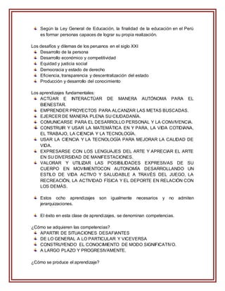 Según la Ley General de Educación, la finalidad de la educación en el Perú
es formar personas capaces de lograr su propia realización.
Los desafíos y dilemas de los peruanos en el siglo XXI
Desarrollo de la persona
Desarrollo económico y competitividad
Equidad y justicia social
Democracia y estado de derecho
Eficiencia, transparencia y descentralización del estado
Producción y desarrollo del conocimiento
Los aprendizajes fundamentales:
ACTÚAR E INTERACTÚAR DE MANERA AUTÓNOMA PARA EL
BIENESTAR.
EMPRENDER PROYECTOS PARA ALCANZAR LAS METAS BUSCADAS.
EJERCER DE MANERA PLENA SU CIUDADANÍA.
COMUNICARSE PARA EL DESARROLLO PERSONAL Y LA CONVIVENCIA.
CONSTRUIR Y USAR LA MATEMÁTICA EN Y PARA, LA VIDA COTIDIANA,
EL TRABAJO, LA CIENCIA Y LA TECNOLOGÍA.
USAR LA CIENCIA Y LA TECNOLOGÍA PARA MEJORAR LA CALIDAD DE
VIDA.
EXPRESARSE CON LOS LENGUAJES DEL ARTE Y APRECIAR EL ARTE
EN SU DIVERSIDAD DE MANIFESTACIONES.
VALORAR Y UTILIZAR LAS POSIBILIDADES EXPRESIVAS DE SU
CUERPO EN MOVIMIENTOCON AUTONOMÍA DESARROLLANDO UN
ESTILO DE VIDA ACTIVO Y SALUDABLE A TRAVÉS DEL JUEGO, LA
RECREACIÓN, LA ACTIVIDAD FÍSICA Y EL DEPORTE EN RELACIÓN CON
LOS DEMÁS.
Estos ocho aprendizajes son igualmente necesarios y no admiten
jerarquizaciones.
El éxito en esta clase de aprendizajes, se denominan competencias.
¿Cómo se adquieren las competencias?
APARTIR DE SITUACIONES DESAFIANTES
DE LO GENERAL A LO PARTICULAR Y VICEVERSA
CONSTRUYENDO EL CONOCIMIENTO DE MODO SIGNIFICATIVO.
A LARGO PLAZO Y PROGRESIVAMENTE.
¿Cómo se produce el aprendizaje?
 