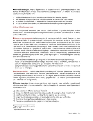 Tercera versión / 101 
A nivel de estrategias. Implica la pertinencia de las situaciones de aprendizaje donde los estu- diantes afrontarán retos diversos para desarrollar sus competencias. Los criterios de validez de las situaciones planteadas son: 
1. Representan escenarios y circunstancias pertinentes a la realidad regional 
2. Son relevantes en el plano personal, ciudadano, laboral, productivo o del conocimiento 
3. Se dispone de información y conocimientos básicos que permiten caracterizarlas 
4. Incluye didácticas pertinentes que conducen al estudiante al logro de competencias 
b) Diversificar incorporando 
Cuando se considere pertinente y en función a cada realidad, se pueden incorporar nuevos aprendizajes18, buscando siempre la complementariedad con todos los definidos en el Marco Curricular Nacional19. 
NIVELES DE INCORPORACIÓN. La incorporación de nuevos aprendizajes puede darse a tres nive- les: las capacidades de una determinada competencia, las competencias de un determinado aprendizaje fundamental o los aprendizajes fundamentales propiamente dichos. En los tres casos se trata de incorporaciones que necesitan justificarse en estricta consideración de las características de los estudiantes de una región, en el contexto de sus diversas realidades so- cioculturales, económicas y geográficas, y de acuerdo a criterios comunes de carácter técnico. Lo que no puede hacerse es reiterar lo que ya está contenido en el Marco Curricular Nacional. La inclusión de nuevos aprendizajes, sobre todo a nivel de competencias y aprendizajes fun- damentales, plantea exigencias más altas, pues implica para la autoridad regional tres res- ponsabilidades directas: 
- Crearlas condiciones básicas que aseguren su enseñanza efectiva y su aprendizaje. 
- Hacer una estimación realista del tiempo disponible para su enseñanza, considerando el conjunto de demandas curriculares que el docente deberá atender. 
- Comprometerse a evaluarlos periódicamente y a rendir cuentas a la sociedad por los resul- tados que se obtengan. 
CRITERIOS DE VALIDEZ. La norma hace posible que las regiones formulen aprendizajes distintos y complementarios a los del currículo nacional, «pertinentes a las características específicas, ne- cesidades y demandas de los estudiantes en cada región, en función de sus entornos sociocul- turales, lingüísticos, económico productivos y geográficos»20. Los criterios que se debe satisfa- cer a este nivel son los siguientes: 
Criterios generales. Desde esta perspectiva, a nivel general y para todos los casos (conoci- mientos, capacidades, competencias), los criterios de validez de los nuevos aprendizajes incor- porados son cinco: 
 Estar ausente en el Marco Curricular Nacional 
 No superar el 30% de las competencias o capacidades de cada Aprendizaje Fundamental 
 Justificar su inclusión en base a un diagnóstico regional que lo evidencie 
 Ser pertinente a las características de los estudiantes y los retos que confrontan 
 Describir el desempeño esperado de manera clara y precisa 
 Preverse su respaldo en textos escolares y materiales educativos 
18Reglamento de la Ley 28044, Art.28e 
19Ibíd. Art.28d 
20Reglamento de la Ley 28044, Art.28  