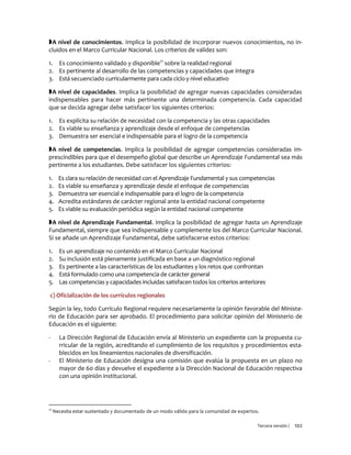 Tercera versión / 102 
A nivel de conocimientos. Implica la posibilidad de incorporar nuevos conocimientos, no in- cluidos en el Marco Curricular Nacional. Los criterios de validez son: 
1. Es conocimiento validado y disponible21 sobre la realidad regional 
2. Es pertinente al desarrollo de las competencias y capacidades que integra 
3. Está secuenciado curricularmente para cada ciclo y nivel educativo 
A nivel de capacidades. Implica la posibilidad de agregar nuevas capacidades consideradas indispensables para hacer más pertinente una determinada competencia. Cada capacidad que se decida agregar debe satisfacer los siguientes criterios: 
1. Es explícita su relación de necesidad con la competencia y las otras capacidades 
2. Es viable su enseñanza y aprendizaje desde el enfoque de competencias 
3. Demuestra ser esencial e indispensable para el logro de la competencia 
A nivel de competencias. Implica la posibilidad de agregar competencias consideradas im- prescindibles para que el desempeño global que describe un Aprendizaje Fundamental sea más pertinente a los estudiantes. Debe satisfacer los siguientes criterios: 
1. Es clara su relación de necesidad con el Aprendizaje Fundamental y sus competencias 
2. Es viable su enseñanza y aprendizaje desde el enfoque de competencias 
3. Demuestra ser esencial e indispensable para el logro de la competencia 
4. Acredita estándares de carácter regional ante la entidad nacional competente 
5. Es viable su evaluación periódica según la entidad nacional competente 
A nivel de Aprendizaje Fundamental. Implica la posibilidad de agregar hasta un Aprendizaje Fundamental, siempre que sea indispensable y complemente los del Marco Curricular Nacional. Si se añade un Aprendizaje Fundamental, debe satisfacerse estos criterios: 
1. Es un aprendizaje no contenido en el Marco Curricular Nacional 
2. Su inclusión está plenamente justificada en base a un diagnóstico regional 
3. Es pertinente a las características de los estudiantes y los retos que confrontan 
4. Está formulado como una competencia de carácter general 
5. Las competencias y capacidades incluidas satisfacen todos los criterios anteriores 
c) Oficialización de los currículos regionales 
Según la ley, todo Currículo Regional requiere necesariamente la opinión favorable del Ministe- rio de Educación para ser aprobado. El procedimiento para solicitar opinión del Ministerio de Educación es el siguiente: 
- La Dirección Regional de Educación envía al Ministerio un expediente con la propuesta cu- rricular de la región, acreditando el cumplimiento de los requisitos y procedimientos esta- blecidos en los lineamientos nacionales de diversificación. 
- El Ministerio de Educación designa una comisión que evalúa la propuesta en un plazo no mayor de 60 días y devuelve el expediente a la Dirección Nacional de Educación respectiva con una opinión institucional. 
21 Necesita estar sustentado y documentado de un modo válido para la comunidad de expertos.  