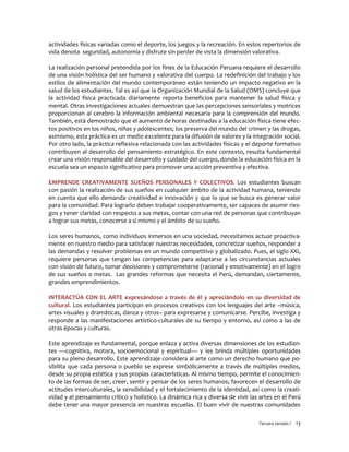 Tercera versión / 13 
actividades físicas variadas como el deporte, los juegos y la recreación. En estos repertorios de vida denota seguridad, autonomía y disfrute sin perder de vista la dimensión valorativa. 
La realización personal pretendida por los fines de la Educación Peruana requiere el desarrollo de una visión holística del ser humano y valorativa del cuerpo. La redefinición del trabajo y los estilos de alimentación del mundo contemporáneo están teniendo un impacto negativo en la salud de los estudiantes. Tal es así que la Organización Mundial de la Salud (OMS) concluye que la actividad física practicada diariamente reporta beneficios para mantener la salud física y mental. Otras investigaciones actuales demuestran que las percepciones sensoriales y motrices proporcionan al cerebro la información ambiental necesaria para la comprensión del mundo. También, está demostrado que el aumento de horas destinadas a la educación física tiene efec- tos positivos en los niños, niñas y adolescentes; los preserva del mundo del crimen y las drogas, asimismo, esta práctica es un medio excelente para la difusión de valores y la integración social. Por otro lado, la práctica reflexiva relacionada con las actividades físicas y el deporte formativo contribuyen al desarrollo del pensamiento estratégico. En este contexto, resulta fundamental crear una visión responsable del desarrollo y cuidado del cuerpo, donde la educación física en la escuela sea un espacio significativo para promover una acción preventiva y efectiva. 
EMPRENDE CREATIVAMENTE SUEÑOS PERSONALES Y COLECTIVOS. Los estudiantes buscan con pasión la realización de sus sueños en cualquier ámbito de la actividad humana, teniendo en cuenta que ello demanda creatividad e innovación y que lo que se busca es generar valor para la comunidad. Para lograrlo deben trabajar cooperativamente, ser capaces de asumir ries- gos y tener claridad con respecto a sus metas, contar con una red de personas que contribuyan a lograr sus metas, conocerse a sí mismo y el ámbito de su sueño. 
Los seres humanos, como individuos inmersos en una sociedad, necesitamos actuar proactiva- mente en nuestro medio para satisfacer nuestras necesidades, concretizar sueños, responder a las demandas y resolver problemas en un mundo competitivo y globalizado. Pues, el siglo XXI, requiere personas que tengan las competencias para adaptarse a las circunstancias actuales con visión de futuro, tomar decisiones y comprometerse (racional y emotivamente) en el logro de sus sueños o metas. Las grandes reformas que necesita el Perú, demandan, ciertamente, grandes emprendimientos. 
INTERACTÚA CON EL ARTE expresándose a través de él y apreciándolo en su diversidad de cultural. Los estudiantes participan en procesos creativos con los lenguajes del arte –música, artes visuales y dramáticas, danza y otros– para expresarse y comunicarse. Percibe, investiga y responde a las manifestaciones artístico-culturales de su tiempo y entorno, así como a las de otras épocas y culturas. 
Este aprendizaje es fundamental, porque enlaza y activa diversas dimensiones de los estudian- tes —cognitiva, motora, socioemocional y espiritual— y les brinda múltiples oportunidades para su pleno desarrollo. Este aprendizaje considera al arte como un derecho humano que po- sibilita que cada persona o pueblo se exprese simbólicamente a través de múltiples medios, desde su propia estética y sus propias características. Al mismo tiempo, permite el conocimien- to de las formas de ser, creer, sentir y pensar de los seres humanos; favorecen el desarrollo de actitudes interculturales, la sensibilidad y el fortalecimiento de la identidad, así como la creati- vidad y el pensamiento crítico y holístico. La dinámica rica y diversa de vivir las artes en el Perú debe tener una mayor presencia en nuestras escuelas. El buen vivir de nuestras comunidades  