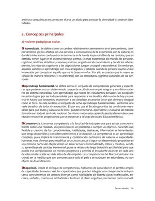 Tercera versión / 14 
andinas y amazónicas encuentra en el arte un aliado para conocer la diversidad y construir iden- tidades. 
4. Conceptos principales 
a) Nociones pedagógicas básicas 
 Aprendizaje. Se define como un cambio relativamente permanente en el pensamiento, com- portamiento y/o los afectos de una persona a consecuencia de la experiencia con la cultura; en donde la interacción con los otros se convierte en la fuente imprescindible de los cambios, que en estricto, tienen lugar en el sistema nervioso central. En esta experiencia del mundo las personas registran, analizan, sintetizan, razonan y valoran; se gesta así el conocimiento y donde los saberes previos, los recursos cognitivos y las disposiciones juegan un papel trascendental. Sin embargo, aquellos cambios o aprendizajes son más arraigados y estables cuando la persona asume un rol interesado por conquistar aquello que se le desea enseñar. Por ello se precisa que lo nuevo se vincule de manera relevante (y no arbitraria) con las estructuras cognitivo culturales de las per- sonas. 
Aprendizaje fundamental. Se define como el conjunto de competencias generales y específi- cas que pertenecen a un determinado campo de acción humana que integran y combinan sabe- res de distinta naturaleza. Son aprendizajes que todos los estudiantes peruanos sin excepción necesitan lograr por ser indispensables para responder a los desafíos del mundo de hoy y cons- truir el futuro que deseamos; en atención a los complejos escenarios de un país diverso y desigual como el Perú. En este sentido, el conjunto de ocho aprendizajes fundamentales conforma una serie derechos de todos sin excepción. Es por eso que el Estado garantiza las condiciones nece- sarias para que todos y cada uno de ellos puedan enseñarse, aprenderse y evaluarse de manera formativa en todo el territorio nacional. De mismo modo estos aprendizajes fundamentales cons- tituyen verdaderas progresiones que se proyectan a lo largo de toda la Educación Básica. 
Competencia. Llamamos competencia a la facultad de toda persona para actuar consciente- mente sobre una realidad, sea para resolver un problema o cumplir un objetivo, haciendo uso flexible y creativo de los conocimientos, habilidades, destrezas, información o herramientas que tenga disponibles y considere pertinentes a la situación. La competencia es un aprendizaje complejo, pues implica la transferencia y combinación pertinente de saberes o capacidades humanas muy diversas para modificar una circunstancia y lograr un determinado propósito en un contexto particular. Representan un saber actuar contextualizado, crítico y creativo, siendo su aprendizaje de carácter transversal, pues se reitera a lo largo de toda la escolaridad para que pueda irse complejizando de manera progresiva y permita al estudiante alcanzar en cada una de ellas niveles cada vez más altos de desempeño. Las competencias del Marco Curricular Na- cional, en la medida que son comunes para todo el país y se traducen en estándares, no son objeto de diversificación. 
Capacidad. Desde el enfoque de competencias, hablamos de capacidad en el sentido amplio de capacidades humanas. Así, las capacidades que pueden integrar una competencia incluyen tanto conocimientos de campos diversos como habilidades de distinta clase: intelectuales, so- ciales, verbales, motoras o actitudinales, tanto en el plano cognitivo, interactivo como manual.  