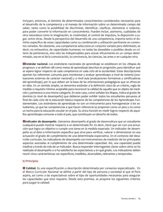 Tercera versión / 15 
Incluyen, entonces, el dominio de determinados conocimientos considerados necesarios para el desarrollo de la competencia y el manejo de información sobre un determinado campo del saber, tanto como la posibilidad de discriminar, identificar, clasificar, demostrar o redactar, para poder convertir la información en conocimiento. Pueden incluir, asimismo, cualidades de otra naturaleza como la imaginación, la creatividad, el control de impulsos, la disposición a ju- gar, entre otras. Desde la perspectiva del desarrollo de una competencia, importa tanto el do- minio específico de estas capacidades como su combinación y utilización pertinente en contex- tos variados. No obstante, una competencia selecciona un conjunto variado pero delimitado, es decir, no exhaustivo, de capacidades humanas: no todas las deseables o posibles desde un cri- terio de pertenencia, sino sólo las indispensables para actuar eficazmente en un campo deter- minado, sea en el de la comunicación, la convivencia, las ciencias, las artes o en cualquier otro. 
Estándar nacional. Los estándares nacionales de aprendizaje se establecen en los «Mapas de progreso» y se definen allí como metas de aprendizaje descritas en progresión, para identificar qué se espera lograr respecto de cada competencia en cada ciclo de la escolaridad. Estas descripciones aportan los referentes comunes para monitorear y evaluar aprendizajes a nivel de sistema (eva- luaciones externas de carácter nacional) y a nivel aula (evaluaciones formativas y certificadoras del aprendizaje), por lo que deben ser la base de las orientaciones pedagógicas que se ofrezcan en ellas. En un sentido amplio, se denomina estándar a la definición clara de un criterio, regla de medida o requisito mínimo aceptable para reconocer la calidad de aquello que es objeto de medi- ción y pertenece a una misma categoría. En este caso, como señalan los Mapas, indica el grado de dominio (o nivel de desempeño) que debieran poder exhibir todos los estudiantes peruanos al final de cada ciclo de la educación básica respecto de las competencias de los Aprendizajes Fun- damentales. Los estándares de aprendizaje no son un instrumento para homogeneizar a los es- tudiantes, ya que las competencias a que hacen referencia se proponen como un piso y no como un techo para la educación escolar en el país. Su única función es medir logros respecto de aque- llos aprendizajes comunes a todo el país, que constituyen un derecho de todos. 
Indicador de desempeño. Llamamos desempeño al grado de desenvoltura que un estudiante cualquiera puede mostrar respecto a un determinado fin. Es decir, tiene que ver con una actua- ción que logra un objetivo o cumple una tarea en la medida esperada. Un indicador de desem- peño es el dato o información específica que sirve para verificar, valorar o dimensionar en esa actuación el grado de cumplimiento de una determinada expectativa. En el contexto del desa- rrollo curricular, los indicadores de desempeño son instrumentos de medición de los principales aspectos asociadas al cumplimiento de una determinada capacidad. Así, una capacidad puede medirse a través de más de un indicador. Busca responder interrogantes claves sobre cómo se ha realizado el desempeño o si ha satisfecho las expectativas y en qué grado. Los indicadores deben reunir cinco características: ser específicos, medibles, alcanzables, relevantes y temporales. 
b) Principios 
 Calidad. Es una especificación o descripción determinada por consenso especializado. En el Marco Curricular Nacional se define a partir del tipo de persona y sociedad al que el Perú aspira, así como a las expectativas sobre el tipo de oportunidades necesarias para asegurar las capacidades que esto requiere. Desde esta premisa, se propone los siguientes criterios para juzgar la calidad: 
 