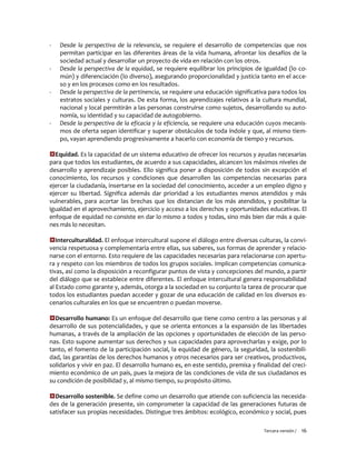 Tercera versión / 16 
- Desde la perspectiva de la relevancia, se requiere el desarrollo de competencias que nos permitan participar en las diferentes áreas de la vida humana, afrontar los desafíos de la sociedad actual y desarrollar un proyecto de vida en relación con los otros. 
- Desde la perspectiva de la equidad, se requiere equilibrar los principios de igualdad (lo co- mún) y diferenciación (lo diverso), asegurando proporcionalidad y justicia tanto en el acce- so y en los procesos como en los resultados. 
- Desde la perspectiva de la pertinencia, se requiere una educación significativa para todos los estratos sociales y culturas. De esta forma, los aprendizajes relativos a la cultura mundial, nacional y local permitirán a las personas construirse como sujetos, desarrollando su auto- nomía, su identidad y su capacidad de autogobierno. 
- Desde la perspectiva de la eficacia y la eficiencia, se requiere una educación cuyos mecanis- mos de oferta sepan identificar y superar obstáculos de toda índole y que, al mismo tiem- po, vayan aprendiendo progresivamente a hacerlo con economía de tiempo y recursos. 
Equidad. Es la capacidad de un sistema educativo de ofrecer los recursos y ayudas necesarias para que todos los estudiantes, de acuerdo a sus capacidades, alcancen los máximos niveles de desarrollo y aprendizaje posibles. Ello significa poner a disposición de todos sin excepción el conocimiento, los recursos y condiciones que desarrollen las competencias necesarias para ejercer la ciudadanía, insertarse en la sociedad del conocimiento, acceder a un empleo digno y ejercer su libertad. Significa además dar prioridad a los estudiantes menos atendidos y más vulnerables, para acortar las brechas que los distancian de los más atendidos, y posibilitar la igualdad en el aprovechamiento, ejercicio y acceso a los derechos y oportunidades educativas. El enfoque de equidad no consiste en dar lo mismo a todos y todas, sino más bien dar más a quie- nes más lo necesitan. 
Interculturalidad. El enfoque intercultural supone el diálogo entre diversas culturas, la convi- vencia respetuosa y complementaria entre ellas, sus saberes, sus formas de aprender y relacio- narse con el entorno. Esto requiere de las capacidades necesarias para relacionarse con apertu- ra y respeto con los miembros de todos los grupos sociales. Implican competencias comunica- tivas, así como la disposición a reconfigurar puntos de vista y concepciones del mundo, a partir del diálogo que se establece entre diferentes. El enfoque intercultural genera responsabilidad al Estado como garante y, además, otorga a la sociedad en su conjunto la tarea de procurar que todos los estudiantes puedan acceder y gozar de una educación de calidad en los diversos es- cenarios culturales en los que se encuentren o puedan moverse. 
Desarrollo humano: Es un enfoque del desarrollo que tiene como centro a las personas y al desarrollo de sus potencialidades, y que se orienta entonces a la expansión de las libertades humanas, a través de la ampliación de las opciones y oportunidades de elección de las perso- nas. Esto supone aumentar sus derechos y sus capacidades para aprovecharlas y exige, por lo tanto, el fomento de la participación social, la equidad de género, la seguridad, la sostenibili- dad, las garantías de los derechos humanos y otros necesarios para ser creativos, productivos, solidarios y vivir en paz. El desarrollo humano es, en este sentido, premisa y finalidad del creci- miento económico de un país, pues la mejora de las condiciones de vida de sus ciudadanos es su condición de posibilidad y, al mismo tiempo, su propósito último. 
Desarrollo sostenible. Se define como un desarrollo que atiende con suficiencia las necesida- des de la generación presente, sin comprometer la capacidad de las generaciones futuras de satisfacer sus propias necesidades. Distingue tres ámbitos: ecológico, económico y social, pues  
