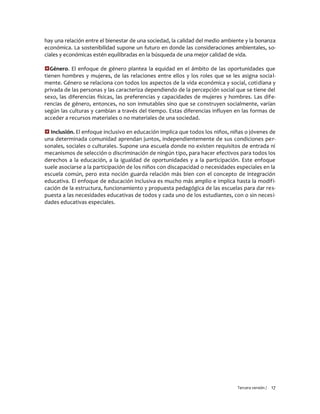 Tercera versión / 17 
hay una relación entre el bienestar de una sociedad, la calidad del medio ambiente y la bonanza económica. La sostenibilidad supone un futuro en donde las consideraciones ambientales, so- ciales y económicas estén equilibradas en la búsqueda de una mejor calidad de vida. 
Género. El enfoque de género plantea la equidad en el ámbito de las oportunidades que tienen hombres y mujeres, de las relaciones entre ellos y los roles que se les asigna social- mente. Género se relaciona con todos los aspectos de la vida económica y social, cotidiana y privada de las personas y las caracteriza dependiendo de la percepción social que se tiene del sexo, las diferencias físicas, las preferencias y capacidades de mujeres y hombres. Las dife- rencias de género, entonces, no son inmutables sino que se construyen socialmente, varían según las culturas y cambian a través del tiempo. Estas diferencias influyen en las formas de acceder a recursos materiales o no materiales de una sociedad. 
 Inclusión. El enfoque inclusivo en educación implica que todos los niños, niñas o jóvenes de una determinada comunidad aprendan juntos, independientemente de sus condiciones per- sonales, sociales o culturales. Supone una escuela donde no existen requisitos de entrada ni mecanismos de selección o discriminación de ningún tipo, para hacer efectivos para todos los derechos a la educación, a la igualdad de oportunidades y a la participación. Este enfoque suele asociarse a la participación de los niños con discapacidad o necesidades especiales en la escuela común, pero esta noción guarda relación más bien con el concepto de integración educativa. El enfoque de educación inclusiva es mucho más amplio e implica hasta la modifi- cación de la estructura, funcionamiento y propuesta pedagógica de las escuelas para dar res- puesta a las necesidades educativas de todos y cada uno de los estudiantes, con o sin necesi- dades educativas especiales. 
 