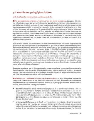 Tercera versión / 18 
5. Lineamientos pedagógicos básicos 
a) El desafío de las competencias: premisas principales 
POR QUÉ NECESITAMOS APRENDER A PENSAR Y ACTUAR CON MAYOR COMPLEJIDAD. La opción del siste- ma educativo peruano por un currículo escolar que plantea metas más exigentes con mayor claridad y que despliega acciones diversas para asegurar su efectivo cumplimiento, generando inevitables desacomodos en las rutinas habituales de las escuelas, no es arbitraria. En el siglo XIX, en un mundo aún en proceso de industrialización, la existencia de un sistema educativo uniforme que sólo distribuía información y aportaba una alfabetización básica tuvo impactos significativos, redujo la extendida explotación laboral de los niños y trajo nuevas oportunidades a las sociedades de entonces. No obstante, el panorama del siglo XXI es completamente distin- to y el mundo demanda hoy a la educación escolar el cumplimiento de metas mucho más altas y de diferente naturaleza. 
Es que ahora vivimos en una sociedad con mercados laborales más reducidos, los procesos de producción requieren personas que comprendan lo que lean; escriban coherentemente; razo- nen matemáticamente; utilicen las principales tecnologías; y que evidencien comprensión de las ciencias sociales y naturales. Del mismo modo, se requiere ciudadanos que tengan compe- tencia para el trabajo en equipo, iniciativa en todas las esferas de la vida en sociedad y recursos intelectuales y motivacionales para la resolver problemáticas complejas. En este sentido, la transición a economías más industriales, sostener espacios ecoeficientes y la gesta de una so- ciedad más equitativa demandará ciudadanos diferentes. Todo esto impactará, y será la base, de formas más democráticas, realmente descentralizadas y respetuosas de nuestras diferencias culturales, que en estricto, constituyen una riqueza y no un impedimento para el desarrollo tal como se ha entendido en el pasado. 
Es así que para lograr que el sistema educativo peruano pueda dar respuesta plenamente satis- factoria a todas estas demandas deberá modificar sus hábitos, estilos de gestión y formas de pensar. Todo ello supondrá un largo proceso. Sin embargo, vencer la inercia del inicio y empe- zar a dar pasos en esa dirección es una tarea ineludible. 
DESARROLLO DEL CONOCIMIENTO Y EVOLUCIÓN DE LA PEDAGOGÍA. A lo largo del siglo XX, en diversos campos del saber humano se han producido desarrollos notables, aportando descubrimientos importantes que han estremecido las bases mismas de la pedagogía moderna. A modo de ilus- tración, mencionaremos sólo algunos de ellos: 
 No existe una verdad única; debido a la complejidad de la realidad aproximarse a ella re- quiere la concurrencia de múltiples abordajes y perspectivas disciplinarias. Es por eso im- prescindible en el proceso del conocer, el cotejo abierto de distintas miradas, así como la búsqueda razonable de acuerdos y convergencias. Albert Einstein sostuvo a inicios del si- glo XX que el conocimiento que se produce sobre la realidad es siempre relativo al punto de vista del observador. 
 La comunicación humana no es lineal; Las interacciones entre dos o más personas se dan en procesos de ida y vuelta, que suponen siempre una influencia mutua, así como una traducción y valoración de los mensajes del otro. No hay entonces una recepción pasiva y acrítica de los mensajes ni una comprensión mecánica de sus significados. Fue Norbert  