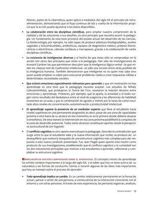 Tercera versión / 19 
Wiener, padre de la cibernética, quien aplicó a mediados del siglo XX el principio de retro- alimentación, demostrando que el flujo continuo de ida y vuelta de la información propi- cia que la acción pueda ajustarse a los datos disponibles. 
 La colaboración entre las disciplinas científicas, para ampliar nuestra comprensión de la realidad y de las soluciones a sus desafíos, es otro principio que necesita asumir la pedago- gía. Un fundamento de esta tesis proviene del estado actual del desarrollo de las ciencias. La biotecnología, por ejemplo, ha sido capaz de producir plásticos biodegradables, aceites vegetales y biocombustibles, antibióticos, equipos de diagnóstico médico, prótesis biome- cánicas o electrónicas, válvulas cardíacas y marcapasos, gracias a la colaboración de varias disciplinas científicas. 
 La existencia de inteligencias diversas y el hecho de que éstas sólo se comprueban en la acción son otros dos principios que retan a la pedagogía. Han sido las investigaciones de Howard Gardner las que permitieron descubrir que la inteligencia lógico-verbal –la que mi- den los clásicos test de Coeficiente Intelectual– es sólo una versión entre otras posibles de la inteligencia humana. También demostraron que inteligente no es quien más sabe sino quien puede emplear su saber para solucionar problemas reales o crear respuestas válidas a determinadas necesidades sociales. 
 Que existen emociones especialmente relevantes para aprender y que sin motivación no hay aprendizaje es otra tesis que la pedagogía necesita aceptar. Los estudios de Mihaly Csikszentmihalyi, que produjeron la Teoría del Fluir, revelaron la relación decisiva entre emociones y aprendizaje. Probaron, por ejemplo, que la apatía, la ansiedad o el tedio sur- gen como resultado del desbalance entre el nivel de exigencia y las diferencias de habilidad existentes en un aula; y que la combinación de agrado e interés por la tarea da como resul- tado altos niveles de concentración, automotivación y productividad intelectual. 
 El aprendizaje supone la presencia de un mediador experto que lleve al estudiante hacia niveles superiores en una permanente progresión; es decir, pasar de una zona de capacidades próxima a otra fuera de su alcance en ese momento; es en la primera donde debería situarse la enseñanza. De esta manera la intervención en esa zona próxima posibilitará la conquista de la zona de desarrollo potencial. Todos estos alcances constituyen aportes desde la perspecti- va sociocultural de Lev Vygotski. 
 El conflicto cognitivo es otro aporte esencial para la pedagogía. Describe la contradicción que surge entre lo que el estudiante sabe y la nueva información que recibe; se produce así un desequilibrio que motiva la búsqueda de una estructura cognitiva más compleja para dar res- puesta a esta nueva condición presentada. Fue Jean Piaget quien aportó esta noción como producto de sus investigaciones; estableciendo que el conflicto cognitivo y la curiosidad son los dos mecanismos principales que motivan a los estudiantes a aprender, reflexionar y com- plejizar su estructura cognitiva. 
AMPLIACIÓN DE NUESTRA COMPRENSIÓN SOBRE EL APRENDIZAJE. El concepto mismo de aprendizaje ha sufrido cambios importantes a lo largo del siglo XX; y el saber que hoy se tiene acerca de su naturaleza y las formas de conducirlo. Vamos a resumir algunas de las ideas más importantes que hoy se manejan sobre el proceso de aprender: 
▪ Todo aprendizaje implica un cambio. Es un cambio relativamente permanente en la forma de actuar, pensar o sentir de una persona, a consecuencia de su interacción consciente con el entorno y con otras personas. A través de esta experiencia, las personas registran, analizan,  