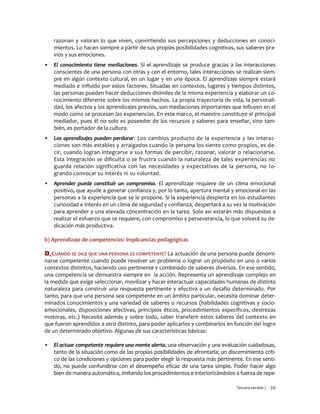 Tercera versión / 20 
razonan y valoran lo que viven, convirtiendo sus percepciones y deducciones en conoci- mientos. Lo hacen siempre a partir de sus propias posibilidades cognitivas, sus saberes pre- vios y sus emociones. 
▪ El conocimiento tiene mediaciones. Si el aprendizaje se produce gracias a las interacciones conscientes de una persona con otras y con el entorno, tales interacciones se realizan siem- pre en algún contexto cultural, en un lugar y en una época. El aprendizaje siempre estará mediado e influido por estos factores. Situadas en contextos, lugares y tiempos distintos, las personas pueden hacer deducciones disímiles de la misma experiencia y elaborar un co- nocimiento diferente sobre los mismos hechos. La propia trayectoria de vida, la personali- dad, los afectos y los aprendizajes previos, son mediaciones importantes que influyen en el modo como se procesan las experiencias. En este marco, el maestro constituye el principal mediador, pues él no solo es poseedor de los recursos y saberes para enseñar, sino tam- bién, es portador de la cultura. 
▪ Los aprendizajes pueden perdurar. Los cambios producto de la experiencia y las interac- ciones son más estables y arraigados cuando la persona los siente como propios, es de- cir, cuando logran integrarse a sus formas de percibir, razonar, valorar o relacionarse. Esta integración se dificulta o se frustra cuando la naturaleza de tales experiencias no guarda relación significativa con las necesidades y expectativas de la persona, no lo- grando convocar su interés ni su voluntad. 
▪ Aprender puede constituir un compromiso. El aprendizaje requiere de un clima emocional positivo, que ayude a generar confianza y, por lo tanto, apertura mental y emocional en las personas a la experiencia que se le propone. Si la experiencia despierta en los estudiantes curiosidad e interés en un clima de seguridad y confianza, despertará a su vez la motivación para aprender y una elevada concentración en la tarea. Solo así estarán más dispuestos a realizar el esfuerzo que se requiere, con compromiso y perseverancia, lo que volverá su de- dicación más productiva. 
b) Aprendizaje de competencias: implicancias pedagógicas 
¿CUÁNDO SE DICE QUE UNA PERSONA ES COMPETENTE? La actuación de una persona puede denomi- narse competente cuando puede resolver un problema o lograr un propósito en uno o varios contextos distintos, haciendo uso pertinente y combinado de saberes diversos. En ese sentido, una competencia se demuestra siempre en la acción. Representa un aprendizaje complejo en la medida que exige seleccionar, movilizar y hacer interactuar capacidades humanas de distinta naturaleza para construir una respuesta pertinente y efectiva a un desafío determinado. Por tanto, para que una persona sea competente en un ámbito particular, necesita dominar deter- minados conocimientos y una variedad de saberes o recursos (habilidades cognitivas y socio- emocionales, disposiciones afectivas, principios éticos, procedimientos específicos, destrezas motoras, etc.) Necesita además y sobre todo, saber transferir estos saberes del contexto en que fueron aprendidos a otro distinto, para poder aplicarlos y combinarlos en función del logro de un determinado objetivo. Algunas de sus características básicas: 
▪ El actuar competente requiere una mente alerta, una observación y una evaluación cuidadosas, tanto de la situación como de las propias posibilidades de afrontarla; un discernimiento críti- co de las condiciones y opciones para poder elegir la respuesta más pertinente. En ese senti- do, no puede confundirse con el desempeño eficaz de una tarea simple. Poder hacer algo bien de manera automática, imitando los procedimientos e interiorizándolos a fuerza de repe-  
