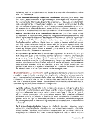 Tercera versión / 21 
tirlos en un contexto rutinario de ejecución, indica una cierta destreza o habilidad pero no equi- vale a una competencia. 
▪ Actuar competentemente exige saber utilizar conocimientos e información de manera refle- xiva y crítica, seleccionando los más pertinentes para explicar y resolver un desafío particu- lar en un contexto determinado. Disponer de conocimientos y datos, así como de la habili- dad para encontrarlos, es ineludible para elaborar una respuesta competente a un desafío, aun cuando haga falta además echar mano de otros recursos o capacidades. La competen- cia no es un simple saber práctico, ajeno al dominio de conocimientos, conceptos o teorías en general, ni al manejo de información específica sobre un determinado ámbito de acción. 
▪ Quien es competente debe actuar necesariamente con una ética, pues no se trata de emplear sus habilidades en perjuicio de otros, sin respeto ni responsabilidad. La formación moral no es menos importante que el desarrollo de competencias matemáticas, científicas, lingüísticas, o de cualquier otra índole. Deben alimentarse mutuamente y ser parte del mismo proceso. La habilidad de resolver problemas y lograr metas con eficacia, al igual que cualquier otra expre- sión de la inteligencia humana, puede ser usada a favor o en contra de un determinado crite- rio moral. Si creemos en una ética pública basada en la idea del bien común, el valor de la de- mocracia y el respeto por las diferencias, esa es la que debe teñir el desarrollo de las compe- tencias en los ocho Aprendizajes Fundamentales. 
▪ La capacidad de afrontar desafíos de manera reflexiva pertenece a la humanidad y es lo que ha hecho posible que la civilización en sus distintas expresiones y vertientes culturales pueda progresar en el tiempo. Es así que, más allá de las denominaciones, el uso hábil de las cualida- des de la mente para entender y resolver problemas o lograr metas; aplicando saberes adqui- ridos en otros contextos, haciendo discernimiento de las alternativas más apropiadas y ape- lando a recursos de diversa índole, está presente a lo largo de la historia humana. Una com- petencia no es, entonces, la expresión occidental de una racionalidad meramente instrumen- tal, ajena a la forma de actuar y pensar de las culturas no hegemónicas. 
¿CÓMO SE ADQUIEREN LAS COMPETENCIAS? El enfoque de competencias no constituye un modelo pedagógico en particular. Su aprendizaje tiene implicancias pedagógicas que atraviesan dife- rentes enfoques pedagógicos desarrollados sobre todo a lo largo del siglo XX. Por tanto, no existe entonces una sola didáctica para la enseñanza de las competencias sino muchas posi- bles, que se nutren de diversas fuentes, aunque compartan las mismas bases epistemológicas. Revisemos algunos principios básicos sobre su adquisición: 
▪ Aprender haciendo. El desarrollo de las competencias se coloca en la perspectiva de la denominada «enseñanza situada», para la cual aprender y hacer son procesos indesligables, subrayando el valor de la actividad y el contexto en el aprendizaje. El principio de construir el conocimiento en contextos reales, promoviendo las capacidades reflexivas y críticas del estudiante, se nutre del principio de aprender haciendo, formulado por John Dewey en la primera mitad del siglo XX: aprender a partir de una experiencia, identificando el proble- ma, investigando sobre él, formulando alguna hipótesis viable de solución y comprobándola en la acción. 
▪ Partir de experiencias desafiantes. Para que los estudiantes aprendan a actuar de manera competente necesitan afrontar reiteradamente experiencias retadoras, que les exijan selec- cionar, movilizar y combinar estratégicamente las capacidades que consideren más necesa- rias para poder resolverlas. Ahora bien, una situación puede ser retadora para los estudian-  