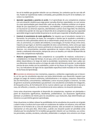 Tercera versión / 22 
tes en la medida que guarden relación con sus intereses, los contextos que les son más afi- nes. Puede ser experiencias reales o simuladas, pero posibles de ocurrir en la realidad y cer- canas a su experiencia. 
▪ Aprender capacidades y ponerlas en acción. Si el aprendizaje de una competencia empieza con una situación retadora que exige poner a prueba diversas capacidades, va a ser necesa- rio crear oportunidades para desarrollar cada una de ellas. Podemos enfatizar en el apren- dizaje de una capacidad (un conocimiento, una habilidad, un procedimiento, el manejo de un recurso) en sus diversos aspectos, abordándolos cuantas veces haga falta. No obstante, no deberemos perder de vista que el desarrollo de la competencia exige que esa capacidad aprendida tenga la oportunidad de ponerse en acción para responder al desafío planteado. 
▪ Construir el conocimiento de modo significativo. Se requiere que el estudiante maneje la in- formación, los principios, las leyes, los conceptos o teorías que le ayudarán a entender y afrontar los retos planteados dentro de un determinado campo de acción, sea la comunica- ción, la convivencia, el cuidado del ambiente, la tecnología y el mundo virtual, entre otros. Importa así que logre un dominio aceptable de estos conocimientos, tanto como que sepa transferirlos y aplicarlos de manera pertinente en situaciones concretas para afrontar retos diversos. Los conocimientos necesitan aprenderse de manera crítica, indagando, produ- ciendo y analizando información, siempre de cara a un desafío y en relación al desarrollo de una o más competencias implicadas. 
▪ Madurar progresivamente. Toda competencia es susceptible de madurar, evolucionar y complejizarse a lo largo del tiempo. Es así que, como son las mismas competencias las que deben desarrollarse a lo largo de toda la escolaridad, necesitamos tener claro cuáles son sus diferentes niveles de avance a lo largo de cada ciclo del itinerario escolar. La descripción precisa de esos niveles son los estándares y están en los Mapas de Progreso. Estos estánda- res y los indicadores de logro de las capacidades específicas están incluidos en las matrices de las Rutas de Aprendizaje. 
SITUACIONES DE APRENDIZAJE.Son momentos, espacios y ambientes organizados por el docen- te, en los que los estudiantes ejecutan una tarea determinada cuyo desarrollo requiere que pongan en juego de manera autónoma, individualmente o en equipo, conjuntos determina- dos de información, conocimientos, habilidades y otros recursos propios o externos. Se trata de generar escenarios prediseñados que plantean a los estudiantes actividades de indagación, de búsqueda activa, de formalización de los nuevos saberes que van adquiriendo en ese pro- ceso, de reflexión y creación, y de transferencia de estos saberes a la situación planteada. 
Como estas situaciones responden al desarrollo de competencias, requieren ser planteadas a partir de situaciones significativas, desafiantes, problemáticas. Las situaciones significativas plantean un problema de interés para los estudiantes cuya resolución, bajo determinados pa- rámetros va a permitirles generar aprendizajes. 
Estas situaciones no deben rebasar las posibilidades de los estudiantes de acuerdo con el grado y edad ni estar a la altura de lo que están en condiciones de realizar sin esfuerzo, sino más bien colocarse en la frontera de su zona de desarrollo próximo. Sólo así estarán en condiciones de representar un reto para ellos. Ahora bien, ¿cuándo una situación puede ser percibida como retadora por los estudiantes? En la medida que guarden relación con sus intereses, sus contex- tos personales, sociales, escolares, culturales, ambientales o cualquier otro universo con el que  