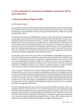 Tercera versión / 25 
7. Cómo aprender en cada nivel, modalidad y atenciones del sis- tema educativo 
1. Educación Básica Regular (EBR) 
a) En la Educación Inicial 
En esta etapa de la vida, el aprendizaje se produce fundamentalmente a partir de la experiencia sensorial directa de los niños con el mundo material, natural y social que lo rodea. Esto, siempre tamizada por su peculiar perspectiva de las cosas y por la influencia de los códigos de su propia cultura familiar y social. 
Los niños alcanzan diversas posibilidades de expresión e interacción gracias al acompañamien- to adecuado y oportuno que se les brinda durante los primeros años de vida (0 a 3 años: vincu- lo/apego, autonomía, libertad de movimiento y cuidados cotidianos), permitiéndoles una pro- gresiva conquista de la comunicación y socialización, de su personalización e identidad, en un recorrido que va desde la dependencia absoluta a la autonomía, de la exploración activa de su entorno a la construcción del pensamiento simbólico, experiencias que se van complejizando a partir del manejo gradual de posturas y movimientos de su cuerpo, así como del reconocimien- to de sus emociones a partir de las interacciones (3 a 5 años: respeto, seguridad, comunicación, autonomía, movimiento, juego libre y buen estado de la salud). 
De otro lado, las personas venimos al mundo con sensibilidades y capacidades perceptivas dis- tintas, por lo que procesamos de diferente manera los diversos estímulos de la realidad. Es por eso que no todos los niños perciben y registran sus experiencias del mismo modo. Hay niños con mayor receptividad a estímulos sociales, otros a estímulos motrices, otros a las palabras, a su propia emocionalidad y estados de conciencia, otros a la interacción con formas y relaciones espaciales. La inteligencia humana no es la misma en las distintas personas y según las diferen- cias, se activa con mayor intensidad frente a ciertos estímulos y menos frente otros. 
Es por eso que la educación inicial necesita brindar oportunidades de aprendizaje variadas y multisensoriales, que aprovechen además las posibilidades que ofrece la curiosidad natural de los niños, su deseo de investigarlo o explicarlo todo, así como la búsqueda constante de agrado y satisfacción en cada acción que deciden emprender, característica del espíritu lúdico que de- fine sus modos de ser y estar en el mundo. Estas oportunidades deben permitirles, entonces, aprender en su propio estilo, desde sus posibilidades de producir conocimiento sobre las cosas y las personas, así como desarrollar las habilidades necesarias para moverse en sus diversos escenarios con seguridad y autonomía. 
Por tanto, debemos garantizar que este proceso de desarrollo respete los estilos, ritmos y ne- cesidades de niños y niñas en el ciclo I y en su tránsito hacia el ciclo II de la educación inicial. Asimismo, debe contemplarse que este proceso de desarrollo es continuo y que en él ya están presentes como metas los ocho aprendizajes fundamentales. De esta manera se inicia en este nivel la formación de personas plenas, competentes, con derechos y capaces de desenvolverse en su contexto, lo que es posible debido a que entre los 3 y 5 años, niños y niñas cuentan con mayores recursos propios del desarrollo biológico, psicológico y socioemocional  