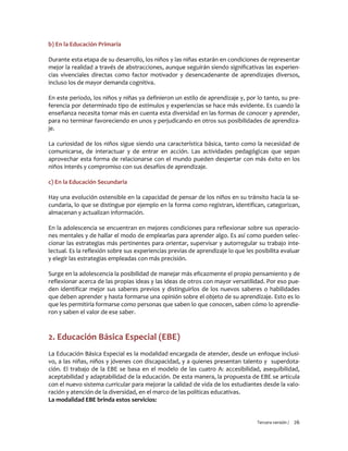 Tercera versión / 26 
b) En la Educación Primaria 
Durante esta etapa de su desarrollo, los niños y las niñas estarán en condiciones de representar mejor la realidad a través de abstracciones, aunque seguirán siendo significativas las experien- cias vivenciales directas como factor motivador y desencadenante de aprendizajes diversos, incluso los de mayor demanda cognitiva. 
En este periodo, los niños y niñas ya definieron un estilo de aprendizaje y, por lo tanto, su pre- ferencia por determinado tipo de estímulos y experiencias se hace más evidente. Es cuando la enseñanza necesita tomar más en cuenta esta diversidad en las formas de conocer y aprender, para no terminar favoreciendo en unos y perjudicando en otros sus posibilidades de aprendiza- je. 
La curiosidad de los niños sigue siendo una característica básica, tanto como la necesidad de comunicarse, de interactuar y de entrar en acción. Las actividades pedagógicas que sepan aprovechar esta forma de relacionarse con el mundo pueden despertar con más éxito en los niños interés y compromiso con sus desafíos de aprendizaje. 
c) En la Educación Secundaria 
Hay una evolución ostensible en la capacidad de pensar de los niños en su tránsito hacia la se- cundaria, lo que se distingue por ejemplo en la forma como registran, identifican, categorizan, almacenan y actualizan información. 
En la adolescencia se encuentran en mejores condiciones para reflexionar sobre sus operacio- nes mentales y de hallar el modo de emplearlas para aprender algo. Es así como pueden selec- cionar las estrategias más pertinentes para orientar, supervisar y autorregular su trabajo inte- lectual. Es la reflexión sobre sus experiencias previas de aprendizaje lo que les posibilita evaluar y elegir las estrategias empleadas con más precisión. 
Surge en la adolescencia la posibilidad de manejar más eficazmente el propio pensamiento y de reflexionar acerca de las propias ideas y las ideas de otros con mayor versatilidad. Por eso pue- den identificar mejor sus saberes previos y distinguirlos de los nuevos saberes o habilidades que deben aprender y hasta formarse una opinión sobre el objeto de su aprendizaje. Esto es lo que les permitiría formarse como personas que saben lo que conocen, saben cómo lo aprendie- ron y saben el valor de ese saber. 
2. Educación Básica Especial (EBE) 
La Educación Básica Especial es la modalidad encargada de atender, desde un enfoque inclusi- vo, a las niñas, niños y jóvenes con discapacidad, y a quienes presentan talento y superdota- ción. El trabajo de la EBE se basa en el modelo de las cuatro A: accesibilidad, asequibilidad, aceptabilidad y adaptabilidad de la educación. De esta manera, la propuesta de EBE se articula con el nuevo sistema curricular para mejorar la calidad de vida de los estudiantes desde la valo- ración y atención de la diversidad, en el marco de las políticas educativas. 
La modalidad EBE brinda estos servicios:  