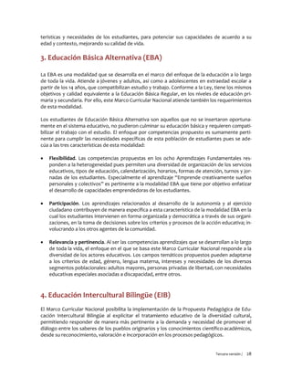 Tercera versión / 28 
terísticas y necesidades de los estudiantes, para potenciar sus capacidades de acuerdo a su edad y contexto, mejorando su calidad de vida. 
3. Educación Básica Alternativa (EBA) 
La EBA es una modalidad que se desarrolla en el marco del enfoque de la educación a lo largo de toda la vida. Atiende a jóvenes y adultos, así como a adolescentes en extraedad escolar a partir de los 14 años, que compatibilizan estudio y trabajo. Conforme a la Ley, tiene los mismos objetivos y calidad equivalente a la Educación Básica Regular, en los niveles de educación pri- maria y secundaria. Por ello, este Marco Curricular Nacional atiende también los requerimientos de esta modalidad. 
Los estudiantes de Educación Básica Alternativa son aquellos que no se insertaron oportuna- mente en el sistema educativo, no pudieron culminar su educación básica y requieren compati- bilizar el trabajo con el estudio. El enfoque por competencias propuesto es sumamente perti- nente para cumplir las necesidades específicas de esta población de estudiantes pues se ade- cúa a las tres características de esta modalidad: 
 Flexibilidad. Las competencias propuestas en los ocho Aprendizajes Fundamentales res- ponden a la heterogeneidad pues permiten una diversidad de organización de los servicios educativos, tipos de educación, calendarización, horarios, formas de atención, turnos y jor- nadas de los estudiantes. Especialmente el aprendizaje “Emprende creativamente sueños personales y colectivos” es pertinente a la modalidad EBA que tiene por objetivo enfatizar el desarrollo de capacidades emprendedoras de los estudiantes. 
 Participación. Los aprendizajes relacionados al desarrollo de la autonomía y al ejercicio ciudadano contribuyen de manera específica a esta característica de la modalidad EBA en la cual los estudiantes intervienen en forma organizada y democrática a través de sus organi- zaciones, en la toma de decisiones sobre los criterios y procesos de la acción educativa; in- volucrando a los otros agentes de la comunidad. 
 Relevancia y pertinencia. Al ser las competencias aprendizajes que se desarrollan a lo largo de toda la vida, el enfoque en el que se basa este Marco Curricular Nacional responde a la diversidad de los actores educativos. Los campos temáticos propuestos pueden adaptarse a los criterios de edad, género, lengua materna, intereses y necesidades de los diversos segmentos poblacionales: adultos mayores, personas privadas de libertad, con necesidades educativas especiales asociadas a discapacidad, entre otros. 
4. Educación Intercultural Bilingüe (EIB) 
El Marco Curricular Nacional posibilita la implementación de la Propuesta Pedagógica de Edu- cación Intercultural Bilingüe al explicitar el tratamiento educativo de la diversidad cultural, permitiendo responder de manera más pertinente a la demanda y necesidad de promover el diálogo entre los saberes de los pueblos originarios y los conocimientos científico-académicos, desde su reconocimiento, valoración e incorporación en los procesos pedagógicos.  