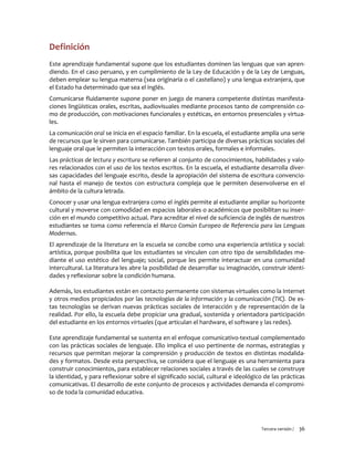 Tercera versión / 36 
Definición 
Este aprendizaje fundamental supone que los estudiantes dominen las lenguas que van apren- diendo. En el caso peruano, y en cumplimiento de la Ley de Educación y de la Ley de Lenguas, deben emplear su lengua materna (sea originaria o el castellano) y una lengua extranjera, que el Estado ha determinado que sea el inglés. 
Comunicarse fluidamente supone poner en juego de manera competente distintas manifesta- ciones lingüísticas orales, escritas, audiovisuales mediante procesos tanto de comprensión co- mo de producción, con motivaciones funcionales y estéticas, en entornos presenciales y virtua- les. 
La comunicación oral se inicia en el espacio familiar. En la escuela, el estudiante amplía una serie de recursos que le sirven para comunicarse. También participa de diversas prácticas sociales del lenguaje oral que le permiten la interacción con textos orales, formales e informales. 
Las prácticas de lectura y escritura se refieren al conjunto de conocimientos, habilidades y valo- res relacionados con el uso de los textos escritos. En la escuela, el estudiante desarrolla diver- sas capacidades del lenguaje escrito, desde la apropiación del sistema de escritura convencio- nal hasta el manejo de textos con estructura compleja que le permiten desenvolverse en el ámbito de la cultura letrada. 
Conocer y usar una lengua extranjera como el inglés permite al estudiante ampliar su horizonte cultural y moverse con comodidad en espacios laborales o académicos que posibilitan su inser- ción en el mundo competitivo actual. Para acreditar el nivel de suficiencia de inglés de nuestros estudiantes se toma como referencia el Marco Común Europeo de Referencia para las Lenguas Modernas. 
El aprendizaje de la literatura en la escuela se concibe como una experiencia artística y social: artística, porque posibilita que los estudiantes se vinculen con otro tipo de sensibilidades me- diante el uso estético del lenguaje; social, porque les permite interactuar en una comunidad intercultural. La literatura les abre la posibilidad de desarrollar su imaginación, construir identi- dades y reflexionar sobre la condición humana. 
Además, los estudiantes están en contacto permanente con sistemas virtuales como la Internet y otros medios propiciados por las tecnologías de la información y la comunicación (TIC). De es- tas tecnologías se derivan nuevas prácticas sociales de interacción y de representación de la realidad. Por ello, la escuela debe propiciar una gradual, sostenida y orientadora participación del estudiante en los entornos virtuales (que articulan el hardware, el software y las redes). 
Este aprendizaje fundamental se sustenta en el enfoque comunicativo-textual complementado con las prácticas sociales de lenguaje. Ello implica el uso pertinente de normas, estrategias y recursos que permitan mejorar la comprensión y producción de textos en distintas modalida- des y formatos. Desde esta perspectiva, se considera que el lenguaje es una herramienta para construir conocimientos, para establecer relaciones sociales a través de las cuales se construye la identidad, y para reflexionar sobre el significado social, cultural e ideológico de las prácticas comunicativas. El desarrollo de este conjunto de procesos y actividades demanda el compromi- so de toda la comunidad educativa. 
 