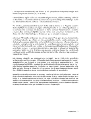 Tercera versión / 4 
5. Incorporar de manera mucho más asertiva el uso apropiado de múltiples tecnologías de la información y la comunicación (TIC) en las aulas. 
Este importante legado curricular, irreversible en gran medida, debe suscribirse y continuar en desarrollo; se requiere establecer ajustes al trecho ya avanzado y al mismo tiempo asumir una dimensión mucho más profunda y actualizada a estos tiempos. 
Por otro lado, debemos considerar que en el año 2007 se plasmó, en el Proyecto Educativo Nacional (PEN) la necesidad de dar un paso adelante y transitar de una política rígida basada en un currículo único nacional, a otra basada en un Marco Curricular Nacional común a todos los peruanos. Este cambio paradigmático supuso avanzar hacia un currículo menos denso, más claro y más coherente entre lo que se deseaba y lo que se conseguía en las aulas. 
Además, el PEN crea las condiciones –por primera vez en el Perú– para generar planteamientos curriculares regionales que reflejen con mayor propiedad los desafíos sociales, culturales, pro- ductivos y laborales de cada ámbito territorial. Del mismo modo, estos esfuerzos estuvieron orientados a complementar y contextualizar los aprendizajes comunes contemplados en el Marco Curricular Nacional. En este sentido, se plantea como posibilidad asegurar el logro de los aprendizajes comunes en un marco de expectativas regionales. Se articulan así las demandas nacionales y locales con el fin de ofrecer una respuesta pertinente al desarrollo económico, la equidad, la justicia social, la democracia, la eficiencia, la diversidad cultural y a la propia descen- tralización del Estado. 
Aún más esta educación, que todos queremos como país y que se refleja en los aprendizajes fundamentales que bien consagra el Marco Curricular Nacional, es compatible con los horizon- tes pedagógicos que el mundo se ha propuesto en el contexto de los acuerdos, foros y reco- mendaciones de la UNESCO a propósito del cambio de siglo. Al mismo tiempo, el Marco Curri- cular Nacional guarda una estrecha vinculación con los principios y fines de la educación seña- lados por la Ley General de Educación, así como con el tipo de aprendizajes que destaca la polí- tica 6 del PEN (mapas de progreso como estándares nacionales de aprendizaje). 
Ahora bien, una política curricular orientada a impulsar el tránsito de la educación escolar al desarrollo de competencias supone un cambio cultural de gran trascendencia. Por eso, la so- ciedad en su conjunto debe comprometerse con hacer realidad una escuela que enseñe lo que sus hijos necesitan aprender hoy. Una escuela que forme personas y ciudadanos competentes para entender, pensar y transformar la realidad de manera lúcida, colaborativa y comprometi- da; ello precisa una sociedad que demande con convicción y energía. 
 