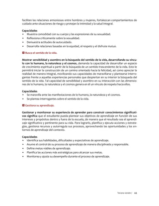 Tercera versión / 44 
faciliten las relaciones armoniosas entre hombres y mujeres, fortalezcan comportamientos de cuidado ante situaciones de riesgo y protejan la intimidad y la salud integral. 
Capacidades 
▪ Muestra comodidad con su cuerpo y las expresiones de su sexualidad. 
▪ Reflexiona críticamente sobre la sexualidad. 
▪ Demuestra actitudes de autocuidado. 
▪ Desarrolla relaciones basadas en la equidad, el respeto y el disfrute mutuo. 
 Busca el sentido de la vida. 
Mostrar sensibilidad y asombro en la búsqueda del sentido de la vida, desarrollando su víncu- lo con lo humano, la naturaleza y el cosmos, demanda la capacidad de desarrollar un espacio de crecimiento espiritual a partir de la búsqueda de un sentido trascendente de la vida. Esto le permitirá iniciar la construcción de un camino orientado hacia la felicidad, así como apreciar la realidad de manera integral, movilizando sus capacidades de maravillarse y plantearse interro- gantes frente a aquellas experiencias personales que despiertan en su interior la búsqueda del sentido de la vida. Tal capacidad de sensibilidad y asombro en su interacción con las dimensio- nes de lo humano, la naturaleza y el cosmos genera en él un vínculo de respeto hacia ellos. 
Capacidades 
▪ Se maravilla ante las manifestaciones de lo humano, la naturaleza y el cosmos. 
▪ Se plantea interrogantes sobre el sentido de la vida. 
 Gestiona su aprendizaje. 
Gestionar y monitorear su experiencia de aprender para construir conocimientos significati- vos significa que el estudiante pueda plantear sus objetivos de aprendizaje en función de sus intereses y propósitos dentro y fuera de la escuela, de manera que el resultado sea el aprendi- zaje significativo y pertinente para su vida. Para lograrlo, planifica y ejecuta acciones y estrate- gias, gestiona recursos y autorregula sus procesos, aprovechando las oportunidades y los en- tornos de aprendizaje del contexto. 
Capacidades 
▪ Identifica sus habilidades, dificultades y expectativas de aprendizaje. 
▪ Asume el control de su proceso de aprendizaje de manera disciplinada y responsable. 
▪ Define metas viables de aprendizaje. 
▪ Planifica las acciones más estratégicas para alcanzar sus metas. 
▪ Monitorea y ajusta su desempeño durante el proceso de aprendizaje. 
 