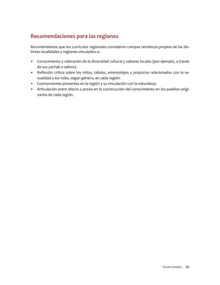 Tercera versión / 46 
Recomendaciones para las regiones 
Recomendamos que los currículos regionales consideren campos temáticos propios de las dis- tintas localidades y regiones vinculados a: 
▪ Conocimiento y valoración de la diversidad cultural y saberes locales (por ejemplo, a través de sus yachak o sabios). 
▪ Reflexión crítica sobre los mitos, tabúes, estereotipos y prejuicios relacionados con la se- xualidad y los roles, según género, en cada región. 
▪ Cosmovisiones presentes en la región y su vinculación con la naturaleza. 
▪ Articulación entre afecto y praxis en la construcción del conocimiento en los pueblos origi- narios de cada región. 
 