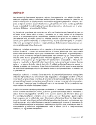 Tercera versión / 48 
Definición 
Este aprendizaje fundamental agrupa un conjunto de competencias cuya adquisición debe te- ner como propósito esencial convivir en armonía con los demás en el marco de un Estado de Derecho. Esto supone el reconocimiento irrestricto de la dignidad y libertad de hombres y mu- jeres, la vigencia plena de los derechos humanos, y la participación en los asuntos que afectan la vida en sociedad. También implica el manejo de conocimientos relacionados con el funcio- namiento del Estado y la Constitución Política. 
En el marco de un enfoque por competencias, la formación ciudadana en la escuela se basa en el “saber actuar”. Es un ejercicio activo y consciente; por lo tanto, no busca la acción por la acción, ni el conocimiento por el conocimiento: pretende que la actuación sea el resultado de una reflexión ética, autónoma y crítica. Se parte del principio de que la acción ciudadana se va construyendo permanentemente, en tanto hombres y mujeres se sienten parte de una comu- nidad en la que comparten derechos y responsabilidades, deliberan sobre los asuntos que con- ciernen a todos y participan libremente. 
El ejercicio ciudadano se sustenta, así, en tres pilares: la democracia, la interculturalidad y el cuidado ambiental. La democracia, entendida como el sistema político que tiene como base la Constitución y que responde a principios fundamentales como la libertad, la igualdad y la equi- dad que hacen posible una vida pacífica en sociedad. Pero también hay que comprenderla co- mo una forma de vida que promueve las relaciones equitativas, y en la que las normas son asumidas como acuerdos que nos permiten vivir pacíficamente en sociedad. La interculturali- dad, a su vez, implica la disposición al enriquecimiento mutuo entre las personas de diversas culturas y el respeto de todas ellas sin distinción. El cuidado ambiental, finalmente, supone re- plantear la relación con el ambiente desde el punto de vista ético. Exige asumir una perspectiva de desarrollo sostenible y tomar conciencia de los derechos y responsabilidades en relación con su preservación. 
El ejercicio ciudadano se fortalece con el desarrollo de una conciencia histórica. No es posible entender el presente sin una comprensión cabal del pasado, y solo se podrá construir un futuro mejor desde un presente así entendido. El entendimiento de la sociedad demanda, además, la comprensión del espacio como una construcción social en la que interactúan elementos natura- les y sociales. Finalmente, este ejercicio se afirma en la comprensión del funcionamiento eco- nómico y financiero de las distintas sociedades. 
Para la consecución de este aprendizaje fundamental se toman en cuenta distintas dimen- siones humanas: la dimensión política, que tiene que ver con la capacidad de interesarse y actuar de manera propositiva y efectiva en los espacios públicos. La dimensión ética, que trae consigo una reflexión autónoma sobre nuestras acciones y decisiones, y que incorpora la preocupación por el cuidado del otro y del ambiente y fomenta el desarrollo de principios como la libertad, la justicia social, la igualdad y la equidad. La dimensión socioafectiva, que implica poner en práctica habilidades socioemocionales como la empatía, la asertividad, la solidaridad y el manejo de las emociones. La dimensión cognitiva, que moviliza una serie de conocimientos y habilidades de pensamiento como el análisis crítico, la comprensión del contexto y la argumentación razonada. 
 