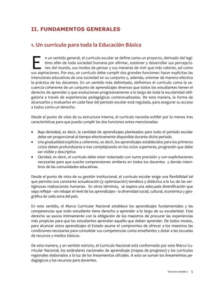 Tercera versión / 5 
II. FUNDAMENTOS GENERALES 
1. Un currículo para toda la Educación Básica 
n un sentido general, el currículo escolar se define como un proyecto, derivado del legí- timo afán de toda sociedad humana por afirmar, sostener y desarrollar sus percepcio- nes del mundo, sus modos de pensar y sus maneras de vivir que más valoran, así como sus aspiraciones. Por eso, un currículo debe cumplir dos grandes funciones: hacer explícitas las intenciones educativas de una sociedad en su conjunto y, además, orientar de manera efectiva la práctica de los docentes. En un sentido más delimitado, definimos el currículo como la se- cuencia coherente de un conjunto de aprendizajes diversos que todos los estudiantes tienen el derecho de aprender y que evolucionan progresivamente a lo largo de toda la escolaridad obli- gatoria a través de experiencias pedagógicas contextualizadas. De esta manera, la forma de alcanzarlos y evaluarlos en cada fase del periodo escolar está regulada, para asegurar su acceso a todos como un derecho. 
Desde el punto de vista de su estructura interna, el currículo necesita exhibir por lo menos tres características para que pueda cumplir las dos funciones antes mencionadas: 
 Baja densidad, es decir, la cantidad de aprendizajes planteados para todo el período escolar debe ser proporcional al tiempo efectivamente disponible durante dicho período 
 Una gradualidad explícita y coherente, es decir, los aprendizajes establecidos para los primeros ciclos deben profundizarse e irse complejizando en los ciclos superiores, progresión que debe ser visible y descriptiva 
 Claridad, es decir, el currículo debe estar redactado con suma precisión y con explicitaciones necesarias para que suscite comprensiones similares en todos los docentes y demás miem- bros de las comunidades educativas. 
Desde el punto de vista de su gestión institucional, el currículo escolar exige una flexibilidad tal que permita una constante actualización (y optimización) temática y didáctica a la luz de las ver- tiginosas realizaciones humanas. En otros términos, se espera una adecuada diversificación que sepa reflejar –sin rebajar el nivel de los aprendizajes– la diversidad social, cultural, económica y geo- gráfica de cada zona del país. 
En este sentido, el Marco Curricular Nacional establece los aprendizajes fundamentales y las competencias que todo estudiante tiene derecho a aprender a lo largo de su escolaridad. Este derecho se asocia íntimamente con la obligación de los maestros de procurar las experiencias más propicias para que los estudiantes aprendan aquello que deben aprender. De todos modos, para alcanzar estos aprendizajes el Estado asume el compromiso de ofrecer a los maestros las condiciones necesarias para consolidar sus competencias como enseñantes y dotar a las escuelas de recursos y medios básicos. 
De esta manera, y en sentido estricto, el Currículo Nacional está conformado por este Marco Cu- rricular Nacional, los estándares nacionales de aprendizaje (mapas de progreso) y los currículos regionales elaborados a la luz de los lineamientos oficiales. A esto se suman los lineamientos pe- dagógicos y los recursos para docentes. 
E  