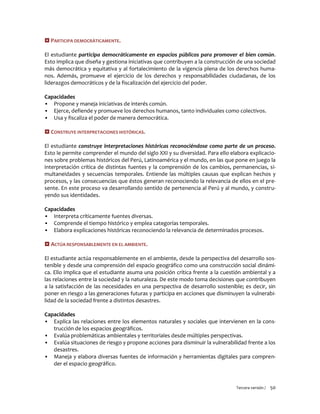 Tercera versión / 50 
 PARTICIPA DEMOCRÁTICAMENTE. 
El estudiante participa democráticamente en espacios públicos para promover el bien común. Esto implica que diseña y gestiona iniciativas que contribuyen a la construcción de una sociedad más democrática y equitativa y al fortalecimiento de la vigencia plena de los derechos huma- nos. Además, promueve el ejercicio de los derechos y responsabilidades ciudadanas, de los liderazgos democráticos y de la fiscalización del ejercicio del poder. 
Capacidades 
▪ Propone y maneja iniciativas de interés común. 
▪ Ejerce, defiende y promueve los derechos humanos, tanto individuales como colectivos. 
▪ Usa y fiscaliza el poder de manera democrática. 
 CONSTRUYE INTERPRETACIONES HISTÓRICAS. 
El estudiante construye interpretaciones históricas reconociéndose como parte de un proceso. Esto le permite comprender el mundo del siglo XXI y su diversidad. Para ello elabora explicacio- nes sobre problemas históricos del Perú, Latinoamérica y el mundo, en las que pone en juego la interpretación crítica de distintas fuentes y la comprensión de los cambios, permanencias, si- multaneidades y secuencias temporales. Entiende las múltiples causas que explican hechos y procesos, y las consecuencias que éstos generan reconociendo la relevancia de ellos en el pre- sente. En este proceso va desarrollando sentido de pertenencia al Perú y al mundo, y constru- yendo sus identidades. 
Capacidades 
▪ Interpreta críticamente fuentes diversas. 
▪ Comprende el tiempo histórico y emplea categorías temporales. 
▪ Elabora explicaciones históricas reconociendo la relevancia de determinados procesos. 
 ACTÚA RESPONSABLEMENTE EN EL AMBIENTE. 
El estudiante actúa responsablemente en el ambiente, desde la perspectiva del desarrollo sos- tenible y desde una comprensión del espacio geográfico como una construcción social dinámi- ca. Ello implica que el estudiante asuma una posición crítica frente a la cuestión ambiental y a las relaciones entre la sociedad y la naturaleza. De este modo toma decisiones que contribuyen a la satisfacción de las necesidades en una perspectiva de desarrollo sostenible; es decir, sin poner en riesgo a las generaciones futuras y participa en acciones que disminuyen la vulnerabi- lidad de la sociedad frente a distintos desastres. 
Capacidades 
▪ Explica las relaciones entre los elementos naturales y sociales que intervienen en la cons- trucción de los espacios geográficos. 
▪ Evalúa problemáticas ambientales y territoriales desde múltiples perspectivas. 
▪ Evalúa situaciones de riesgo y propone acciones para disminuir la vulnerabilidad frente a los desastres. 
▪ Maneja y elabora diversas fuentes de información y herramientas digitales para compren- der el espacio geográfico. 
 