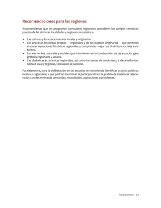 Tercera versión / 53 
Recomendaciones para las regiones 
Recomendamos que los programas curriculares regionales consideren los campos temáticos propios de las distintas localidades y regiones vinculados a: 
▪ Las culturas y los conocimientos locales y originarios. 
▪ Los procesos históricos propios —regionales y de los pueblos originarios— que permitan elaborar narraciones históricas regionales y comprender mejor las dinámicas sociales exis- tentes. 
▪ Los elementos naturales y sociales que intervienen en la construcción de los espacios geo- gráficos regionales y locales. 
▪ Las dinámicas económicas regionales, así como los temas de crecimiento y desarrollo eco- nómico local y regional, vinculados al nacional. 
Paralelamente, para la deliberación en las escuelas se recomienda identificar asuntos públicos locales y regionales; y que podrían incentivar la participación en la gestión de iniciativas relacio- nadas con determinadas demandas, necesidades, aspiraciones o problemas. 
 