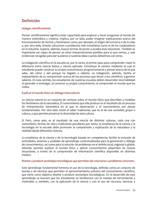 Tercera versión / 55 
Definición 
Indagar científicamente 
Pensar científicamente significa estar capacitado para explorar y hacer preguntas al mundo de manera sistemática y creativa. Implica, por un lado, poder imaginar explicaciones acerca del funcionamiento de hechos y fenómenos como, por ejemplo, el origen del universo o de la vida; y, por otro lado, brindar soluciones a problemas más inmediatos como el de los catalizadores en la industria. Supone, además, buscar formas de poner a prueba esas soluciones. También es importante ser capaz de pensar en otras interpretaciones posibles para lo que vemos, y usar evidencias recogidas para dar sustento a nuestras ideas cuando debatimos con otros. 
La indagación científica en la escuela es, por lo tanto, el primer paso para comprender mejor la diferencia entre ciencia básica y ciencia aplicada. Constituye el camino mediante el cual el estudiante puede construir su propio conocimiento progresivamente y pensar acerca de lo que sabe, del cómo y del porqué ha llegado a saberlo. La indagación, además, facilita el mejoramiento de su comprensión acerca de los procesos que llevan a los científicos a generar saberes. En este sentido, los estudiantes de nuestras escuelas deben desarrollar esta habilidad al aprender a investigar, al construir su propio conocimiento, al comprender el mundo que los rodea. 
Explicar el mundo físico en diálogo intercultural 
La ciencia natural es un conjunto de certezas sobre el mundo físico que describen y modelan los fenómenos de la naturaleza. El conocimiento que ella produce es el resultado de un proceso de interpretación sistemática en el que la observación y el razonamiento son piezas fundamentales. Por otro lado existe el saber tradicional, que es el de una sociedad, grupo o cultura, y que permite preservar la diversidad de esta cultura. 
El Perú, como país, es el resultado de una mezcla de distintas culturas, cada una con costumbres, formas de vida y tradiciones peculiares; por tanto, la enseñanza de la ciencia y la tecnología en la escuela debe promover la comprensión y explicación de la naturaleza y la realidad desde diferentes visiones. 
La enseñanza de la ciencia y de la tecnología basada en competencias facilita la inclusión de actividades, sesiones y unidades de aprendizaje contextualizadas para la generación y diálogo de conocimientos, así como para la solución de problemas en el ámbito local, regional o global. Además, permite explicar el mundo físico y aplicar conocimientos adquiridos en nuevas situaciones, a través de la comprensión de información científica disponible en distintos medios. 
Diseñar y producir prototipos tecnológicos que permitan dar soluciones a problemas concretos 
Este aprendizaje fundamental fomenta el uso de la tecnología, definida como un conjunto de teorías y de técnicas que permiten el aprovechamiento práctico del conocimiento científico, que tiene como objetivo diseñar y producir prototipos tecnológicos. En el desarrollo de este aprendizaje se buscará que los estudiantes se familiaricen con el manejo de herramientas y materiales y, también, con la aplicación de la ciencia y con el uso de recursos, técnicas y  