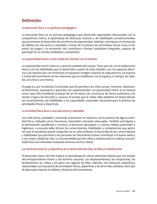 Tercera versión / 60 
Definición 
La educación física y su quehacer pedagógico 
La educación física es un proceso pedagógico que desarrolla capacidades relacionadas con la competencia motriz, el aprendizaje de destrezas motoras y de habilidades socioemocionales que promueven el desarrollo de esta forma de expresividad. Además, contribuye a la formación de hábitos de vida activa y saludable a través de la práctica de actividades físicas como el de- porte, los juegos y la recreación. Así, contribuye a formar ciudadanos integrales, capaces de participar en un mundo cambiante y competitivo. 
La expresividad motriz como medio de relación con el entorno 
La expresividad motriz toma en cuenta la totalidad del cuerpo. Tiene que ver con la maduración física y con las habilidades que se desarrollan a partir de ésta; también, con los aspectos afecti- vos y de relación que van formando el esquema e imagen corporal de cada persona. Se expresa a través del movimiento en las relaciones que se establecen con el espacio, el tiempo, los obje- tos, los otros y uno mismo. 
El juego es, por excelencia, la actividad que les permite a los niños actuar, moverse, relacionar- se libremente, expresarse y aprender con espontaneidad. La expresividad motriz es la manera como cada niño manifiesta el placer de ser él mismo, de construirse de forma autónoma y de revelar el goce de descubrir y conocer el mundo que le rodea. Más adelante irá desarrollando los conocimientos, las habilidades y las capacidades corporales necesarias para la práctica de actividades físicas y deportivas. 
La actividad física lleva a una vida activa y saludable 
Una vida activa, saludable y orientada al bienestar se relaciona con la práctica de alguna activi- dad física, realizada con la frecuencia, intensidad y duración adecuadas. También está ligada a la alimentación equilibrada y nutritiva, al descanso apropiado y a ciertos hábitos posturales e higiénicos. La escuela debe ofrecer los conocimientos, habilidades y competencias que permi- tan que el estudiante pueda integrarlos en su vida cotidiana. El desarrollo de los conocimientos y habilidades que permitan a las personas ser físicamente activas contribuye a la buena salud y a una mejor calidad de vida. Lo recomendable para los niños y adolescentes es realizar una acti- vidad física de intensidad moderada durante una hora diaria. 
Las destrezas básicas y específicas en el desarrollo del niño, la niña y el adolescente 
El desarrollo motor del niño implica el aprendizaje de ciertas destrezas básicas que son la base del enriquecimiento motriz y del dominio corporal. Los desplazamientos, las recepciones, los lanzamientos, los saltos y los giros son algunas de ellas. Además, hay destrezas específicas, relacionadas con la práctica de actividades físicas, deportivas y las de la vida cotidiana. Este tipo de destrezas mejoran la calidad y eficiencia del movimiento. 
 