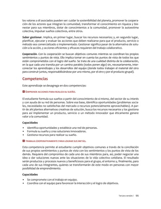 Tercera versión / 66 
los valores a él asociados pueden ser: cuidar la sostenibilidad del planeta, promover la coopera- ción de los actores que integran la comunidad, transformar el conocimiento en riqueza y bie- nestar para sus miembros, dotar de conocimientos a la comunidad, promover la autoestima colectiva, impulsar sueños colectivos, entre otros. 
Saber gestionar. Implica, en primer lugar, buscar los recursos necesarios; y, en segundo lugar, planificar, ejecutar y evaluar las acciones que deben realizarse para que el producto, servicio o método sea comercializado o implementado. Gestionar significa pasar de la alternativa de solu- ción a la acción, y acciones eficientes y eficaces requieren del trabajo colaborativo. 
Cooperación. Con la cooperación se buscan objetivos comunes mientras se coordinan los propios sentimientos y puntos de vista. Ello implica tomar en cuenta los puntos de vista de todos los que están comprometidos con el logro del sueño. Se trata de una cualidad distinta de la colaboración, en la que cada uno transita por un camino paralelo (todos ponen algo) sin, necesariamente, inter- conectar los aprendizajes y los desarrollos del equipo (donde todos trabajan el material del otro para construir juntos, responsabilizándose por uno mismo, por el otro y por el producto grupal). 
Competencias 
Este aprendizaje se desagrega en dos competencias: 
 EMPRENDE ACCIONES PARA REALIZA SU SUEÑO. 
El estudiante formula sus sueños a partir del conocimiento de sí mismo, del sector de su interés y con ayuda de su red de personas. Sobre esa base, identifica oportunidades (problemas socia- les, necesidades no satisfechas del mercado o recursos potencialmente aprovechables). A par- tir de ahí plantea alternativas creativas de solución, busca los recursos necesarios y los gestiona para así implementar un producto, servicio o un método innovador que éticamente genere valor a la comunidad. 
Capacidades 
▪ Identifica oportunidades y establece una red de personas. 
▪ Formula su sueño y crea soluciones innovadoras. 
▪ Gestiona recursos para realizar su sueño. 
 TRABAJA COOPERATIVAMENTE PARA LOGRAR SUS METAS. 
Esta competencia permite al estudiante cumplir objetivos comunes a través de la conciliación de sus propios sentimientos y puntos de vista con los sentimientos y los puntos de vista de los demás. Requiere del compromiso de cada uno de sus miembros para, así, poder negociar una idea o dar soluciones nuevas ante las situaciones de la vida colectiva cotidiana. El resultado serán productos y procesos nuevos y beneficiosos para el grupo, el entorno y, finalmente, para cada uno de sus integrantes, quienes se transformarán de este modo en personas con mayor posibilidad de emprendimiento. 
Capacidades 
▪ Se compromete con el trabajo en equipo. 
▪ Coordina con el equipo para favorecer la interacción y el logro de objetivos.  