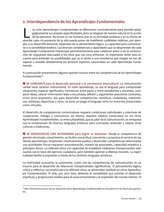 Tercera versión / 73 
2. Interdependencia de los Aprendizajes Fundamentales 
os ocho Aprendizajes Fundamentales se diferencian curricularmente para atender peda- gógicamente sus propias especificidades, pero se integran de manera natural en la acción de las personas. No existe un ser humano que en su actividad cotidiana y en su forma de abordar cada circunstancia de la vida pueda poner de manifiesto cualidades relativas, por ejem- plo, a su desarrollo personal, separadas de su pensamiento lógico, su capacidad para comunicar- se o su sensibilidad estética. Las diversas competencias y capacidades que se desprenden de cada Aprendizaje Fundamental interactúan permanentemente para colaborar entre sí en la construc- ción de respuestas adecuadas a los retos que nos toca enfrentar. Es importante tener esto en cuenta para entender las posibilidades que se le abren a una enseñanza que integre en vez de separar y enseñar aisladamente los diversos aspectos concernidos en cada Aprendizaje Funda- mental. 
A continuación presentamos algunos aportes mutuos entre las competencias de los Aprendizajes Fundamentales6: 
 SE COMUNICA para el desarrollo personal y la convivencia intercultural. La comunicación verbal tiene carácter instrumental. En todo aprendizaje, se usa el lenguaje para comprender situaciones, explicar significados, interactuar entre pares y entre estudiantes y docentes, com- parar ideas, valorar información leída o escuchada, debatir y argumentar posiciones contrarias, entre otros propósitos. Así, para desarrollar competencias científicas, ciudadanas, matemáti- cas, artísticas, deportivas y otras, se pone en juego el lenguaje tanto en entornos presenciales como virtuales. 
El desarrollo de competencias comunicativas requiere condiciones individuales y colectivas de cooperación, diálogo y convivencia; así mismo, requiere saberes construidos en los otros Aprendizajes Fundamentales. La interculturalidad, que es pilar de la comunicación, se enriquece con la comprensión de diversos lenguajes artísticos para contrastar, entender y valorar otras culturas y tradiciones. 
 SE DESENVUELVE CON AUTONOMÍA para lograr su bienestar. Desde la competencia de gestión del propio conocimiento, se facilita una actitud consciente y proactiva al servicio de los demás aprendizajes. Emprender creativamente sueños y desarrollar competencias relacionadas con actividades físicas requieren autovaloración, manejo de emociones, capacidad empática y principios éticos. La reflexión ética y la capacidad de establecer relaciones interpersonales ade- cuadas son la base del ejercicio ciudadano, pero también aportan a dilemas morales. La espiri- tualidad facilita la expresión a través de los distintos lenguajes artísticos. 
La motricidad acrecienta la autonomía. Junto con las competencias de comunicación, es un insumo para el desarrollo de relaciones interpersonales significativas. El pensamiento lógico, crítico y reflexivo, necesarios para la reflexión ética, se desarrollan también en otros Aprendiza- jes Fundamentales. El arte, por otro lado, alimenta la sensibilidad que permite el desarrollo espiritual, y proporciona medios para el autoconocimiento y la expresión del mundo interior. El 
6 Más información acerca de las relaciones entre Aprendizajes Fundamentales se encuentra en los fascículos genera- les. 
L  