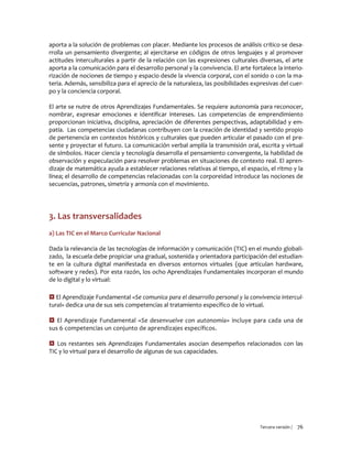 Tercera versión / 76 
aporta a la solución de problemas con placer. Mediante los procesos de análisis crítico se desa- rrolla un pensamiento divergente; al ejercitarse en códigos de otros lenguajes y al promover actitudes interculturales a partir de la relación con las expresiones culturales diversas, el arte aporta a la comunicación para el desarrollo personal y la convivencia. El arte fortalece la interio- rización de nociones de tiempo y espacio desde la vivencia corporal, con el sonido o con la ma- teria. Además, sensibiliza para el aprecio de la naturaleza, las posibilidades expresivas del cuer- po y la conciencia corporal. 
El arte se nutre de otros Aprendizajes Fundamentales. Se requiere autonomía para reconocer, nombrar, expresar emociones e identificar intereses. Las competencias de emprendimiento proporcionan iniciativa, disciplina, apreciación de diferentes perspectivas, adaptabilidad y em- patía. Las competencias ciudadanas contribuyen con la creación de identidad y sentido propio de pertenencia en contextos históricos y culturales que pueden articular el pasado con el pre- sente y proyectar el futuro. La comunicación verbal amplía la transmisión oral, escrita y virtual de símbolos. Hacer ciencia y tecnología desarrolla el pensamiento convergente, la habilidad de observación y especulación para resolver problemas en situaciones de contexto real. El apren- dizaje de matemática ayuda a establecer relaciones relativas al tiempo, el espacio, el ritmo y la línea; el desarrollo de competencias relacionadas con la corporeidad introduce las nociones de secuencias, patrones, simetría y armonía con el movimiento. 
3. Las transversalidades 
a) Las TIC en el Marco Curricular Nacional 
Dada la relevancia de las tecnologías de información y comunicación (TIC) en el mundo globali- zado, la escuela debe propiciar una gradual, sostenida y orientadora participación del estudian- te en la cultura digital manifestada en diversos entornos virtuales (que articulan hardware, software y redes). Por esta razón, los ocho Aprendizajes Fundamentales incorporan el mundo de lo digital y lo virtual: 
 El Aprendizaje Fundamental «Se comunica para el desarrollo personal y la convivencia intercul- tural» dedica una de sus seis competencias al tratamiento específico de lo virtual. 
 El Aprendizaje Fundamental «Se desenvuelve con autonomía» incluye para cada una de sus 6 competencias un conjunto de aprendizajes específicos. 
 Los restantes seis Aprendizajes Fundamentales asocian desempeños relacionados con las TIC y lo virtual para el desarrollo de algunas de sus capacidades. 
 