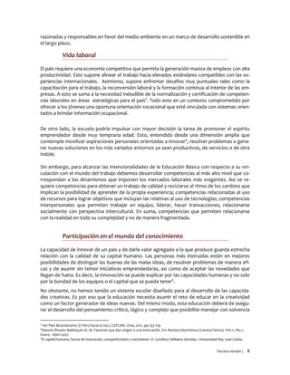 Tercera versión / 8 
razonadas y responsables en favor del medio ambiente en un marco de desarrollo sostenible en el largo plazo. 
Vida laboral 
El país requiere una economía competitiva que permita la generación masiva de empleos con alta productividad. Esto supone alinear el trabajo hacia elevados estándares compatibles con las ex- periencias internacionales. Asimismo, supone enfrentar desafíos muy puntuales tales como la capacitación para el trabajo, la reconversión laboral y la formación continua al interior de las em- presas. A esto se suma a la necesidad ineludible de la normalización y certificación de competen- cias laborales en áreas estratégicas para el país3. Todo esto en un contexto comprometido por ofrecer a los jóvenes una oportuna orientación vocacional que esté vinculada con sistemas orien- tados a brindar información ocupacional. 
De otro lado, la escuela podría impulsar con mayor decisión la tarea de promover el espíritu emprendedor desde muy temprana edad. Esto, entendido desde una dimensión amplia que contemple movilizar aspiraciones personales orientadas a innovar4, resolver problemas o gene- rar nuevas soluciones en los más variados entornos ya sean productivos, de servicios o de otra índole. 
Sin embargo, para alcanzar las intencionalidades de la Educación Básica con respecto a su vin- culación con el mundo del trabajo debemos desarrollar competencias al más alto nivel que co- rrespondan a los dinamismos que imponen los mercados laborales más exigentes. Así se re- quiere competencias para obtener un trabajo de calidad y reciclarse al ritmo de los cambios que implican la posibilidad de aprender de la propia experiencia; competencias relacionadas al uso de recursos para lograr objetivos que incluyan las relativas al uso de tecnologías; competencias interpersonales que permitan trabajar en equipo, liderar, hacer transacciones, relacionarse socialmente con perspectiva intercultural. En suma, competencias que permiten relacionarse con la realidad en toda su complejidad y no de manera fragmentada. 
Participación en el mundo del conocimiento 
La capacidad de innovar de un país y de darle valor agregado a lo que produce guarda estrecha relación con la calidad de su capital humano. Las personas más instruidas están en mejores posibilidades de distinguir las buenas de las malas ideas, de resolver problemas de manera efi- caz y de asumir sin temor iniciativas emprendedoras, así como de aceptar las novedades que llegan de fuera. Es decir, la innovación se puede explicar por las capacidades humanas y no solo por la bondad de los equipos o el capital que se pueda tener5. 
No obstante, no hemos tenido un sistema escolar diseñado para al desarrollo de las capacida- des creativas. Es por eso que la educación necesita asumir el reto de educar en la creatividad como un factor generador de ideas nuevas. Del mismo modo, esta educación deberá de asegu- rar el desarrollo del pensamiento crítico, lógico y complejo que posibilite manejar con solvencia 
3 Ver Plan Bicentenario: El Perú hacia el 2021, CEPLAN. Lima, 2011, pp.133-179 
4Diannis Álvarez Baldoquín et. Al. Factores que dan origen a una innovación. En: Revista Electrónica Granma Ciencia. Vol.11, No.1, Enero - Abril 2007. 
5El capital humano, factor de innovación, competitividad y crecimiento- D. Carolina Cañibano Sánchez. Universidad Rey Juan Carlos.  