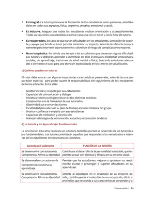 Tercera versión / 84 
 Es integral. La tutoría promueve la formación de los estudiantes como personas, atendién- dolos en todos sus aspectos, físico, cognitivo, afectivo, emocional y social. 
 Es inclusiva. Asegura que todos los estudiantes reciban orientación y acompañamiento. Todas las secciones son atendidas al contar cada una con un tutor y con la hora de tutoría. 
 Es recuperadora. En caso de que surjan dificultades en los estudiantes, la relación de sopor- te y apoyo que brinda el tutor permite minimizar su impacto. Además las detecta tempra- namente para intervenir oportunamente y disminuir el riesgo de complicaciones mayores. 
 No es terapéutica. No brinda una terapia a los estudiantes que presentan alguna dificultad. Los tutores sí debieran aprender a identificar en ellos eventuales problemas emocionales, sociales, de aprendizaje, trastornos de salud mental o física, buscando soluciones adecua- das o derivando el caso para una atención especializada en los centros de salud locales. 
c) Quiénes pueden ser tutores 
El tutor debe contar con algunas importantes características personales, además de una pre- paración especial, para poder asumir la responsabilidad del seguimiento de los estudiantes de forma eficiente. Entre ellas: 
- Mostrar interés y respeto por sus estudiantes 
- Capacidad de comunicación y dialogo 
- Iniciativa y motivación para llevar a cabo distintas prácticas 
- Compromiso con la formación de sus tutorados 
- Objetividad para tomar decisiones 
- Flexibilidad para adecuar su plan de trabajo a las necesidades del grupo 
- Mostrar confianza y empatía con sus estudiantes 
- Capacidad de mediación y conciliación 
- Manejar estrategias de observación, escucha y recolección de datos 
d) La tutoría y los Aprendizajes Fundamentales 
La orientación educativa realizada en la tutoría también aportará al desarrollo de los Aprendiza- jes Fundamentales. Los tutores priorizarán aquellos que respondan a las necesidades e intere- ses de los estudiantes en circunstancias concretas. 
Aprendizaje Fundamental 
FUNCIÓN DE LA TUTORÍA 
Se desenvuelve con autonomía. Competencia: Afirma su identidad 
Contribuye al desarrollo de la personalidad saludable, que les permita actuar con plenitud y eficacia en su entorno social. 
Se desenvuelve con autonomía 
Competencia: Gestiona su aprendizaje 
Permite que los estudiantes mejoren y optimicen su rendi- miento escolar y prevengan o superen dificultades en su aprendizaje. 
Se desenvuelve con autonomía. Competencia: Afirma su identidad 
Orienta al estudiante en el desarrollo de su proyecto de vida, contribuyendo a la elección de una ocupación, oficio o profesión, que responda a sus características personales y a  