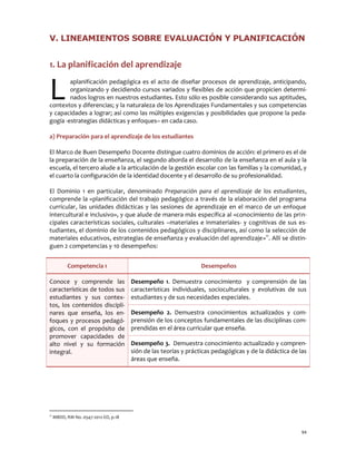 94 
V. LINEAMIENTOS SOBRE EVALUACIÓN Y PLANIFICACIÓN 
1. La planificación del aprendizaje 
aplanificación pedagógica es el acto de diseñar procesos de aprendizaje, anticipando, organizando y decidiendo cursos variados y flexibles de acción que propicien determi- nados logros en nuestros estudiantes. Esto sólo es posible considerando sus aptitudes, contextos y diferencias; y la naturaleza de los Aprendizajes Fundamentales y sus competencias y capacidades a lograr; así como las múltiples exigencias y posibilidades que propone la peda- gogía -estrategias didácticas y enfoques– en cada caso. 
a) Preparación para el aprendizaje de los estudiantes 
El Marco de Buen Desempeño Docente distingue cuatro dominios de acción: el primero es el de la preparación de la enseñanza, el segundo aborda el desarrollo de la enseñanza en el aula y la escuela, el tercero alude a la articulación de la gestión escolar con las familias y la comunidad, y el cuarto la configuración de la identidad docente y el desarrollo de su profesionalidad. 
El Dominio 1 en particular, denominado Preparación para el aprendizaje de los estudiantes, comprende la «planificación del trabajo pedagógico a través de la elaboración del programa curricular, las unidades didácticas y las sesiones de aprendizaje en el marco de un enfoque intercultural e inclusivo», y que alude de manera más específica al «conocimiento de las prin- cipales características sociales, culturales –materiales e inmateriales- y cognitivas de sus es- tudiantes, el dominio de los contenidos pedagógicos y disciplinares, así como la selección de materiales educativos, estrategias de enseñanza y evaluación del aprendizaje»11. Allí se distin- guen 2 competencias y 10 desempeños: 
Competencia 1 
Desempeños Conoce y comprende las características de todos sus estudiantes y sus contex- tos, los contenidos discipli- nares que enseña, los en- foques y procesos pedagó- gicos, con el propósito de promover capacidades de alto nivel y su formación integral. 
Desempeño 1. Demuestra conocimiento y comprensión de las características individuales, socioculturales y evolutivas de sus estudiantes y de sus necesidades especiales. 
Desempeño 2. Demuestra conocimientos actualizados y com- prensión de los conceptos fundamentales de las disciplinas com- prendidas en el área curricular que enseña. 
Desempeño 3. Demuestra conocimiento actualizado y compren- sión de las teorías y prácticas pedagógicas y de la didáctica de las áreas que enseña. 
11 MBDD, RM No. 0547-2012-ED, p.18 
L  
