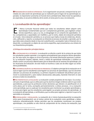 Tercera versión / 97 
PROGRAMACIÓN DE SESIÓN DE APRENDIZAJE. Es la organización secuencial y temporal de las acti- vidades de cada sesión de aprendizaje que se realizarán para el logro de los aprendizajes es- perados. Es importante numerarlas en función de la cantidad total. Debe incluir los aprendiza- jes esperados, la secuencia didáctica de la sesión, la tarea para la casa y la evaluación. 
2. La evaluación de los aprendizajes12 
l Marco Curricular Nacional señala que todos los estudiantes deben adquirir ocho Aprendizajes Fundamentales que son «competencias generales, que engloban compe- tencias específicas y que, a su vez, se desagregan en un conjunto de capacidades». Es- tas «competencias y capacidades son medibles y, por lo tanto, objeto de evaluación periódica en el aula». Esta evaluación periódica es un proceso que implica recojo de evidencias, devolu- ción, calificación y reporte. La evaluación es inherente al proceso de enseñar y aprender, por lo que debe estar presente desde la fase de la planificación y acompañar todo el itinerario de su desarrollo. La evaluación es objeto de una norma específica, aquí presentamos una síntesis de sus lineamientos principales. 
a) Enfoque de evaluación: principios básicos 
LA CENTRALIDAD EN EL ESTUDIANTE. La evaluación se efectúa a partir de la certeza de que todos los estudiantes pueden aprender y se organiza principalmente para propiciar dichos aprendiza- jes. Por esta razón, les asigna un rol en el proceso y les brinda información oportuna y suficien- te. La evaluación respeta, además, ritmos y estilos de aprendizaje individuales y combina un diseño común con procesos diferenciados para el desarrollo de las sesiones de aprendizaje y de las situaciones de evaluación. De este modo se incentiva a cada uno de ellos según sus verda- deras posibilidades. 
LA AUTORREGULACIÓN DE LOS PROCESOS DE APRENDIZAJE. El objetivo principal de la evaluación en el aula es lograr que los estudiantes autorregulen sus procesos de aprendizaje y que los docentes adecúen sus procesos de enseñanza. Lo primero requiere la mediación del profesor para pro- mover la autoevaluación y para realizar devoluciones adecuadas, haciendo intervenir en este proceso a todos los estudiantes. 
TRES PROPÓSITOS DE LA EVALUACIÓN. La evaluación cumple propósitos de tres tipos: 1) La evalua- ción para el aprendizaje, que se utiliza para que los alumnos tengan evidencia sobre lo que están aprendiendo, y para que los profesores tomen decisiones que afecten a la planificación en el corto plazo; por lo tanto, acompaña permanentemente a ambos procesos. 2) La evaluación como aprendizaje, que es usada por los estudiantes para monitorear sus propios aprendizajes y es clave para lograr que los estudiantes autorregulen sus propios procesos de aprendizaje. 3) La evaluación del aprendizaje, o certificadora, que se utiliza para registrar y reportar lo que se ha aprendido en el pasado. 
AUTOEVALUACIÓN Y COEVALUACIÓN. La evaluación de sí mismo [autoevaluación]y la evaluación entre pares [coevaluación], son el núcleo central de la evaluación como aprendizaje y deben realizarse sistemáticamente. Ambas permiten que los estudiantes monitoreen sus propios aprendizajes y les posibilita un alto nivel de comprensión de los criterios de evaluación, que 
12 La evaluación es objeto de una norma específica. 
E  