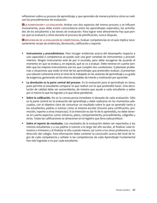 Tercera versión / 98 
reflexionen sobre su proceso de aprendizaje; y que aprendan de manera práctica cómo se reali- zan los procedimientos de evaluación. 
LA PLANIFICACIÓN Y LA EVALUACIÓN .Ambas son dos aspectos del mismo proceso y se influyen mutuamente, pues debe existir concordancia entre los aprendizajes esperados, las activida- des de los estudiantes y las tareas de evaluación. Para lograr este alineamiento hay que pen- sar qué se evaluará y cómo durante el proceso de planificación, nunca después. 
IMPLICANCIAS DE LA EVALUACIÓN DE COMPETENCIAS. Evaluar competencias en el aula implica nece- sariamente recojo de evidencias, devolución, calificación y reporte: 
 Instrumentos y procedimientos. Para recoger evidencias acerca del desempeño respecto a una capacidad o competencia se puede usar una gran variedad de instrumentos y procedi- mientos. Ningún instrumento está de por sí excluido, pero debe escogerse de acuerdo al momento en que se evalúa y, en especial, qué se va a evaluar. Debe tenerse en cuenta tam- bién que los mejores instrumentos son los que cumplen dos condiciones: 1) plantean proble- mas o situaciones que están al nivel de los aprendizajes que pretenden evaluar; 2) presentan una relación coherente entre el nivel de lo trabajado en las sesiones de aprendizaje y su grado de exigencia, generando así los efectos deseables de interés y motivación por aprender. 
 La devolución es la parte central del proceso. En la evaluación para el aprendizaje es clave, pues permite al estudiante comparar lo que realizó con lo que pretendió hacer. Una devo- lución de calidad debe ser autoevidente, de manera que ayude a cada estudiante a saber por sí mismo lo que ha logrado y lo que tiene pendiente. 
 Sobre la calificación. No es la consecuencia inmediata ni deseada de cada evaluación. Sólo es la parte central en la evaluación del aprendizaje y debe realizarse en los momentos ade- cuados, con el objetivo claro de comunicar un resultado sobre lo que se aprendió tanto a los estudiantes, padres o tutores como al sistema escolar (insumo para certificación, pro- moción, reporte a otras instancias). Si la intención es dar fe de lo aprendido, no debe tener- se en cuenta aspectos como: esfuerzo, plazo, comportamiento, procedimiento, caligrafía u otras. Todas las calificaciones se almacenan en el registro que lleva cada profesor. 
 Sobre el reporte de resultados. Los resultados de la evaluación deben ser reportados a los mismos estudiantes y a sus padres o tutores a lo largo del año escolar, al finalizar cada bi- mestre o trimestre y al finalizar el año cuando menos, así como a los otros profesores y a la dirección del colegio. Esta información debe contener la conclusión acerca del nivel de lo- gro de cada competencia y señalar si las competencias de cada Aprendizaje Fundamental han sido logradas o no por cada estudiante. 
 