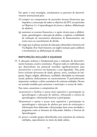 MIOLO_marco_1folha:Miolo_Jornalismo_Cidadao April/26/10 4:02 PM Page 11




                     Em apoio a essas estratégias, conclamamos os parceiros de desenvol-
                     vimento internacional para:
                      (f ) cumprir seu compromisso de preencher lacunas financeiras que
                           impedem a consecução de todos os objetivos da EPT, em particular
                           os Objetivos 3 e 4 (aprendizagem de jovens e adultos, alfabetização
                           de adultos);
                     (g) aumentar os recursos financeiros e o apoio técnico para a alfabeti-
                         zação, aprendizagem e educação de adultos, e explorar a viabilidade
                         da utilização de mecanismos alternativos de financiamento, tais
                         como troca ou cancelamento de dívida;
                     (h) exigir que os planos setoriais de educação submetidos à Iniciativa de
                         Via Rápida (Fast Track Initiative, em inglês) incluam ações confiáveis
                         e investimentos na alfabetização de adultos.

                     PARTICIPAÇÃO, INCLUSÃO E EQUIDADE
                15. A educação inclusiva é fundamental para a realização do desenvolvi-
                    mento humano, social e econômico. Preparar todos os indivíduos para
                    que desenvolvam seu potencial contribui significativamente para
                    incentivá-los a conviver em harmonia e com dignidade. Não pode
                    haver exclusão decorrente de idade, gênero, etnia, condição de imi-
                    grante, língua, religião, deficiência, ruralidade, identidade ou orientação
                    sexual, pobreza, deslocamento ou encarceramento. É particularmente
                    importante combater o efeito cumulativo de carências múltiplas. Devem
                    ser tomadas medidas para aumentar a motivação e o acesso de todos.
                     Para tanto, assumimos o compromisso de:
                      (a) promover e facilitar o acesso mais equitativo e participação na
                          aprendizagem e educação de adultos, reforçando a cultura de
                          aprendizagem e eliminando barreiras à participação;
                      (b) promover e apoiar o acesso mais equitativo e participação na
                          aprendizagem e educação de adultos por meio de orientações e
                          informações bem elaboradas e direcionadas, bem como atividades e
                          programas como as Semanas de Educandos Adultos e Festivais de
                          Aprendizagem;
                     (c) prever e atender grupos identificados com trajetórias de carências
                         múltiplas, especialmente no início da idade adulta;


                                                         11
 