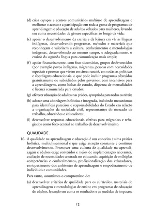 MIOLO_marco_1folha:Miolo_Jornalismo_Cidadao April/26/10 4:02 PM Page 12




                   (d) criar espaços e centros comunitários multiuso de aprendizagem e
                        melhorar o acesso e a participação em toda a gama de programas de
                        aprendizagem e educação de adultos voltados para mulheres, levando
                        em conta necessidades de gênero específicas ao longo da vida;
                   (e) apoiar o desenvolvimento da escrita e da leitura em várias línguas
                        indígenas, desenvolvendo programas, métodos e materiais que
                        reconheçam e valorizem a cultura, conhecimentos e metodologias
                        indígenas, desenvolvendo ao mesmo tempo, e adequadamente, o
                        ensino da segunda língua para comunicação mais ampla;
                   (f ) apoiar financeiramente, com foco sistemático, grupos desfavorecidos
                        (por exemplo povos indígenas, migrantes, pessoas com necessidades
                        especiais e pessoas que vivem em áreas rurais), em todas as políticas
                        e abordagens educacionais, o que pode incluir programas oferecidos
                        gratuitamente ou subsidiados pelos governos, com incentivos para
                        a aprendizagem, como bolsas de estudo, dispensa de mensalidades
                        e licença remunerada para estudos;
                   (g) oferecer educação de adultos nas prisões, apropriada para todos os níveis;
                   (h) adotar uma abordagem holística e integrada, incluindo mecanismos
                        para identificar parceiros e responsabilidades do Estado em relação
                        a organizações da sociedade civil, representantes do mercado de
                        trabalho, educandos e educadores;
                   (i) desenvolver respostas educacionais efetivas para migrantes e refu-
                        giados como foco central ao trabalho de desenvolvimento.

                  QUALIDADE
              16. A qualidade na aprendizagem e educação é um conceito e uma prática
                  holística, multidimensional e que exige atenção constante e contínuo
                  desenvolvimento. Promover uma cultura de qualidade na aprendi-
                  zagem e adultos exige conteúdos e meios de implementação relevantes,
                  avaliação de necessidades centrada no educando, aquisição de múltiplas
                  competências e conhecimentos, profissionalização dos educadores,
                  enriquecimento dos ambientes de aprendizagem e empoderamento de
                  indivíduos e comunidades.
                   Para tanto, assumimos o compromisso de:
                   (a) desenvolver critérios de qualidade para os currículos, materiais de
                       aprendizagem e metodologias de ensino em programas de educação
                       de adultos, levando em conta os resultados e as medidas de impacto;


                                                         12
 
