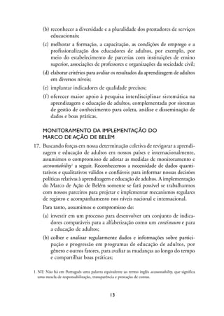 MIOLO_marco_1folha:Miolo_Jornalismo_Cidadao April/26/10 4:02 PM Page 13




                     (b) reconhecer a diversidade e a pluralidade dos prestadores de serviços
                         educacionais;
                     (c) melhorar a formação, a capacitação, as condições de emprego e a
                         profissionalização dos educadores de adultos, por exemplo, por
                         meio do estabelecimento de parcerias com instituições de ensino
                         superior, associações de professores e organizações da sociedade civil;
                     (d) elaborar critérios para avaliar os resultados da aprendizagem de adultos
                         em diversos níveis;
                     (e) implantar indicadores de qualidade precisos;
                     (f ) oferecer maior apoio à pesquisa interdisciplinar sistemática na
                          aprendizagem e educação de adultos, complementada por sistemas
                          de gestão de conhecimento para coleta, análise e disseminação de
                          dados e boas práticas.

                     MONITORAMENTO DA IMPLEMENTAÇÃO DO
                     MARCO DE AÇÃO DE BELÉM
                17. Buscando forças em nossa determinação coletiva de revigorar a aprendi-
                    zagem e educação de adultos em nossos países e internacionalmente,
                    assumimos o compromisso de adotar as medidas de monitoramento e
                    accountability 1 a seguir. Reconhecemos a necessidade de dados quanti-
                    tativos e qualitativos válidos e confiáveis para informar nossas decisões
                    políticas relativas à aprendizagem e educação de adultos. A implementação
                    do Marco de Ação de Belém somente se fará possível se trabalharmos
                    com nossos parceiros para projetar e implementar mecanismos regulares
                    de registro e acompanhamento nos níveis nacional e internacional.
                     Para tanto, assumimos o compromisso de:
                     (a) investir em um processo para desenvolver um conjunto de indica-
                         dores comparáveis para a alfabetização como um continuum e para
                         a educação de adultos;
                     (b) colher e analisar regularmente dados e informações sobre partici-
                         pação e progressão em programas de educação de adultos, por
                         gênero e outros fatores, para avaliar as mudanças ao longo do tempo
                         e compartilhar boas práticas;

                1. NT: Não há em Português uma palavra equivalente ao termo inglês accountability, que significa
                   uma mescla de responsabilização, transparência e prestação de contas.



                                                             13
 