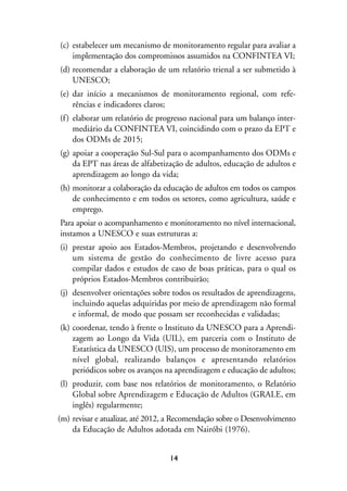 MIOLO_marco_1folha:Miolo_Jornalismo_Cidadao April/26/10 4:02 PM Page 14




                   (c) estabelecer um mecanismo de monitoramento regular para avaliar a
                       implementação dos compromissos assumidos na CONFINTEA VI;
                   (d) recomendar a elaboração de um relatório trienal a ser submetido à
                       UNESCO;
                   (e) dar início a mecanismos de monitoramento regional, com refe-
                       rências e indicadores claros;
                   (f ) elaborar um relatório de progresso nacional para um balanço inter-
                        mediário da CONFINTEA VI, coincidindo com o prazo da EPT e
                        dos ODMs de 2015;
                   (g) apoiar a cooperação Sul-Sul para o acompanhamento dos ODMs e
                       da EPT nas áreas de alfabetização de adultos, educação de adultos e
                       aprendizagem ao longo da vida;
                   (h) monitorar a colaboração da educação de adultos em todos os campos
                       de conhecimento e em todos os setores, como agricultura, saúde e
                       emprego.
                   Para apoiar o acompanhamento e monitoramento no nível internacional,
                   instamos a UNESCO e suas estruturas a:
                   (i) prestar apoio aos Estados-Membros, projetando e desenvolvendo
                       um sistema de gestão do conhecimento de livre acesso para
                       compilar dados e estudos de caso de boas práticas, para o qual os
                       próprios Estados-Membros contribuirão;
                   (j) desenvolver orientações sobre todos os resultados de aprendizagens,
                       incluindo aquelas adquiridas por meio de aprendizagem não formal
                       e informal, de modo que possam ser reconhecidas e validadas;
                   (k) coordenar, tendo à frente o Instituto da UNESCO para a Aprendi-
                       zagem ao Longo da Vida (UIL), em parceria com o Instituto de
                       Estatística da UNESCO (UIS), um processo de monitoramento em
                       nível global, realizando balanços e apresentando relatórios
                       periódicos sobre os avanços na aprendizagem e educação de adultos;
                   (l) produzir, com base nos relatórios de monitoramento, o Relatório
                       Global sobre Aprendizagem e Educação de Adultos (GRALE, em
                       inglês) regularmente;
                  (m) revisar e atualizar, até 2012, a Recomendação sobre o Desenvolvimento
                      da Educação de Adultos adotada em Nairóbi (1976).


                                                         14
 