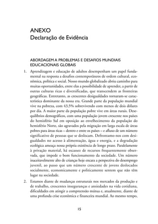 MIOLO_marco_1folha:Miolo_Jornalismo_Cidadao April/26/10 4:02 PM Page 15




                     ANEXO
                     Declaração de Evidência


                     ABORDAGEM A PROBLEMAS E DESAFIOS MUNDIAIS
                     EDUCACIONAIS GLOBAIS
                1. Aprendizagem e educação de adultos desempenham um papel funda-
                   mental na resposta a desafios contemporâneos de ordem cultural, eco-
                   nômica, política e social. Nosso mundo globalizado abriu caminho para
                   muitas oportunidades, entre elas a possibilidade de aprender, a partir de
                   outras culturas ricas e diversificadas, que transcendem as fronteiras
                   geográficas. Entretanto, as crescentes desigualdades tornaram-se carac-
                   terística dominante da nossa era. Grande parte da população mundial
                   vive na pobreza, com 43,5% sobrevivendo com menos de dois dólares
                   por dia. A maior parte da população pobre vive em áreas rurais. Dese-
                   quilíbrios demográficos, com uma população jovem crescente nos países
                   do hemisfério Sul em oposição ao envelhecimento da população do
                   hemisfério Norte, são agravados pela migração em larga escala de áreas
                   pobres para áreas ricas – dentro e entre os países – e afluxo de um número
                   significativo de pessoas que se deslocam. Defrontamo-nos com desi-
                   gualdades no acesso à alimentação, água e energia, e a degradação
                   ecológica ameaça nossa própria existência de longo prazo. Paralelamente
                   à privação material, há escassez de recursos frequentemente obser-
                   vada, que impede o bom funcionamento da sociedade. Um número
                   inaceitavelmente alto de crianças hoje encara a perspectiva do desemprego
                   juvenil, ao passo que um número crescente de jovens deslocados
                   socialmente, economicamente e politicamente sentem que não têm
                   lugar na sociedade.
                2. Estamos diante de mudanças estruturais nos mercados da produção e
                   de trabalho, crescentes inseguranças e ansiedades na vida cotidiana,
                   dificuldades em atingir a compreensão mútua e, atualmente, diante de
                   uma profunda crise econômica e financeira mundial. Ao mesmo tempo,


                                                         15
 