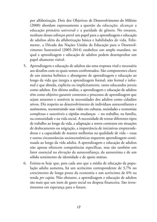 MIOLO_marco_1folha:Miolo_Jornalismo_Cidadao April/26/10 4:02 PM Page 17




                     por alfabetização. Dois dos Objetivos de Desenvolvimento do Milênio
                     (2000) abordam expressamente a questão da educação: alcançar a
                     educação primária universal e a paridade de gênero. No entanto,
                     nenhum desses esforços prevê um papel para a aprendizagem e educação
                     de adultos além da alfabetização básica e habilidades de vida. Feliz-
                     mente, a Década das Nações Unidas da Educação para o Desenvol-
                     vimento Sustentável (2005-2014) estabelece um amplo mandato, no
                     qual a aprendizagem e educação de adultos podem desempenhar um
                     papel altamente visível.
                5. Aprendizagem e educação de adultos são uma resposta vital e necessária
                   aos desafios com os quais somos confrontados. São componentes-chave
                   de um sistema holístico e abrangente de aprendizagem e educação ao
                   longo da vida que integra a aprendizagem formal, não formal e infor-
                   mal e que aborda, explícita ou implicitamente, tanto educandos jovens
                   como adultos. Em última análise, a aprendizagem e educação de adultos
                   têm como objetivo garantir contextos e processos de aprendizagem que
                   sejam atraentes e sensíveis às necessidades dos adultos como cidadãos
                   ativos. Diz respeito ao desenvolvimento de indivíduos autoconfiantes e
                   autônomos, reconstruindo suas vidas em culturas, sociedades e economias
                   complexas e suscetíveis a rápidas mudanças – no trabalho, na família,
                   na comunidade e na vida social. A necessidade de tentar diferentes tipos
                   de trabalho ao longo da vida, a adaptação a novos contextos em situações
                   de deslocamento ou migração, a importância de iniciativas empreende-
                   doras e a capacidade de manter melhorias na qualidade de vida – essas
                   e outras circunstâncias socioeconômicas requerem aprendizagem conti-
                   nuada ao longo da vida adulta. A aprendizagem e educação de adultos
                   não apenas oferecem competências específicas, mas são também um
                   fator essencial na elevação da autoconfiança, da autoestima e de um
                   sólido sentimento de identidade e de apoio mútuo.
                6. Estima-se hoje que, para cada ano que a média de educação da popu-
                   lação adulta aumenta, há um acréscimo correspondente de 3,7% no
                   crescimento de longo prazo da economia e um acréscimo de 6% na
                   renda per capita. Não obstante, a aprendizagem e educação de adultos
                   são mais que um item de gasto social ou despesa financeira. São inves-
                   timentos em esperança para o futuro.




                                                         17
 
