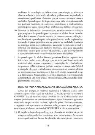 MIOLO_marco_1folha:Miolo_Jornalismo_Cidadao April/26/10 4:02 PM Page 19




                     mulheres. As tecnologias de informação e comunicação e a educação
                     aberta e a distância estão sendo adotadas e gradualmente respondendo a
                     necessidades específicas de educandos que até bem recentemente estavam
                     excluídos. Aprendizagem de língua materna é cada vez mais assumida
                     nas políticas nacionais em contextos multilíngues e multiculturais,
                     embora apenas alguns países tenham implementado políticas abrangentes.
                10. Sistemas de informação, documentação, monitoramento e avaliação
                    para programas de aprendizagem e educação de adultos foram introdu-
                    zidos. Instrumentos eficazes e sistemas de reconhecimento, validação e
                    certificação de aprendizagem estão gradualmente sendo implantados,
                    incluindo órgãos e procedimentos de garantia de qualidade. A criação
                    de sinergias entre a aprendizagem e educação formal, não formal e
                    informal tem resultado em melhores respostas, tanto para educandos
                    individuais quanto para sistemas educacionais, já que as competências
                    e os recursos existentes são utilizados com maior efetividade.
                11. A aprendizagem de adultos floresce quando os Estados implementam
                    iniciativas decisivas em aliança com as principais instituições da
                    sociedade civil, o setor empresarial e associações de trabalhadores.
                    As parcerias público-privadas ganham atenção, e a cooperação Sul-Sul
                    e triangular oferecem resultados concretos ao construir uma nova forma
                    de aprendizagem de adultos para o desenvolvimento sustentável, a paz
                    e a democracia. Organismos e agências regionais e supranacionais
                    desempenham um papel crucial e transformador, influenciando e com-
                    plementando os Estados.

                     DESAFIOS PARA A APRENDIZAGEM E EDUCAÇÃO DE ADULTOS
                     Apesar dos avanços, os relatórios nacionais e o Relatório Global sobre
                Aprendizagem e Educação de Adultos (GRALE) produzidos para a
                CONFINTEA VI revelam novos desafios sociais e educacionais que
                surgiram paralelamente aos problemas existentes, alguns dos quais se agravaram
                nesse meio tempo, em nível nacional, regional e global. Fundamentalmente,
                a expectativa de que reconstruiríamos e reforçaríamos a aprendizagem e
                educação de adultos na esteira da CONFINTEA V não se concretizou.
                13. O papel e o lugar da aprendizagem e educação de adultos na apren-
                    dizagem ao longo da vida continuam a ser subestimados. Ao mesmo
                    tempo, políticas fora da área da educação não conseguiram reconhecer


                                                         19
 