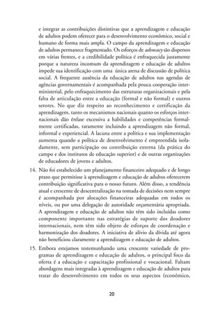 MIOLO_marco_1folha:Miolo_Jornalismo_Cidadao April/26/10 4:02 PM Page 20




                   e integrar as contribuições distintivas que a aprendizagem e educação
                   de adultos podem oferecer para o desenvolvimento econômico, social e
                   humano de forma mais ampla. O campo da aprendizagem e educação
                   de adultos permanece fragmentado. Os esforços de advocacy são dispersos
                   em várias frentes, e a credibilidade política é enfraquecida justamente
                   porque a natureza incomum da aprendizagem e educação de adultos
                   impede sua identificação com uma única arena de discussão de política
                   social. A frequente ausência da educação de adultos nas agendas de
                   agências governamentais é acompanhada pela pouca cooperação inter-
                   ministerial, pelo enfraquecimento das estruturas organizacionais e pela
                   falta de articulação entre a educação (formal e não formal) e outros
                   setores. No que diz respeito ao reconhecimento e certificação da
                   aprendizagem, tanto os mecanismos nacionais quanto os esforços inter-
                   nacionais dão ênfase excessiva a habilidades e competências formal-
                   mente certificadas, raramente incluindo a aprendizagem não formal,
                   informal e experiencial. A lacuna entre a política e sua implementação
                   aumenta quando a política de desenvolvimento é empreendida isola-
                   damente, sem participação ou contribuição externa (da prática do
                   campo e dos institutos de educação superior) e de outras organizações
                   de educadores de jovens e adultos.
              14. Não foi estabelecido um planejamento financeiro adequado e de longo
                  prazo que permitisse à aprendizagem e educação de adultos oferecerem
                  contribuição significativa para o nosso futuro. Além disso, a tendência
                  atual e crescente de descentralização na tomada de decisões nem sempre
                  é acompanhada por alocações financeiras adequadas em todos os
                  níveis, ou por uma delegação de autoridade orçamentária apropriada.
                  A aprendizagem e educação de adultos não têm sido incluídas como
                  componente importante nas estratégias de suporte dos doadores
                  internacionais, nem têm sido objeto de esforços de coordenação e
                  harmonização dos doadores. A iniciativa de alívio da dívida até agora
                  não beneficiou claramente a aprendizagem e educação de adultos.
              15. Embora estejamos testemunhando uma crescente variedade de pro-
                  gramas de aprendizagem e educação de adultos, o principal foco da
                  oferta é a educação e capacitação profissional e vocacional. Faltam
                  abordagens mais integradas à aprendizagem e educação de adultos para
                  tratar do desenvolvimento em todos os seus aspectos (econômico,


                                                         20
 