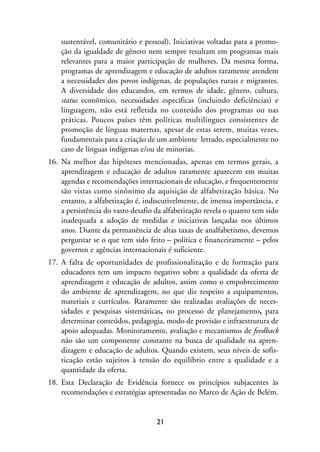 MIOLO_marco_1folha:Miolo_Jornalismo_Cidadao April/26/10 4:02 PM Page 21




                     sustentável, comunitário e pessoal). Iniciativas voltadas para a promo-
                     ção da igualdade de gênero nem sempre resultam em programas mais
                     relevantes para a maior participação de mulheres. Da mesma forma,
                     programas de aprendizagem e educação de adultos raramente atendem
                     a necessidades dos povos indígenas, de populações rurais e migrantes.
                     A diversidade dos educandos, em termos de idade, gênero, cultura,
                     status econômico, necessidades específicas (incluindo deficiências) e
                     linguagem, não está refletida no conteúdo dos programas ou nas
                     práticas. Poucos países têm políticas multilíngues consistentes de
                     promoção de línguas maternas, apesar de estas serem, muitas vezes,
                     fundamentais para a criação de um ambiente letrado, especialmente no
                     caso de línguas indígenas e/ou de minorias.
                16. Na melhor das hipóteses mencionadas, apenas em termos gerais, a
                    aprendizagem e educação de adultos raramente aparecem em muitas
                    agendas e recomendações internacionais de educação, e frequentemente
                    são vistas como sinônimo da aquisição de alfabetização básica. No
                    entanto, a alfabetização é, indiscutivelmente, de imensa importância, e
                    a persistência do vasto desafio da alfabetização revela o quanto tem sido
                    inadequada a adoção de medidas e iniciativas lançadas nos últimos
                    anos. Diante da permanência de altas taxas de analfabetismo, devemos
                    perguntar se o que tem sido feito – política e financeiramente – pelos
                    governos e agências internacionais é suficiente.
                17. A falta de oportunidades de profissionalização e de formação para
                    educadores tem um impacto negativo sobre a qualidade da oferta de
                    aprendizagem e educação de adultos, assim como o empobrecimento
                    do ambiente de aprendizagem, no que diz respeito a equipamentos,
                    materiais e currículos. Raramente são realizadas avaliações de neces-
                    sidades e pesquisas sistemáticas, no processo de planejamento, para
                    determinar conteúdos, pedagogia, modo de provisão e infraestrutura de
                    apoio adequadas. Monitoramento, avaliação e mecanismos de feedback
                    não são um componente constante na busca de qualidade na apren-
                    dizagem e educação de adultos. Quando existem, seus níveis de sofis-
                    ticação estão sujeitos à tensão do equilíbrio entre a qualidade e a
                    quantidade da oferta.
                18. Esta Declaração de Evidência fornece os princípios subjacentes às
                    recomendações e estratégias apresentadas no Marco de Ação de Belém.


                                                         21
 