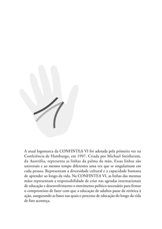 MIOLO_marco_1folha:Miolo_Jornalismo_Cidadao April/26/10 4:02 PM Page 23




                A atual logomarca da CONFINTEA VI foi adotada pela primeira vez na
                Conferência de Hamburgo, em 1997. Criada por Michael Smitheram,
                da Austrália, representa as linhas da palma da mão. Essas linhas são
                universais e ao mesmo tempo diferentes uma vez que se singularizam em
                cada pessoa. Representam a diversidade cultural e a capacidade humana
                de aprender ao longo da vida. Na CONFINTEA VI, as linhas das mesmas
                mãos representam a responsabilidade de criar nas agendas internacionais
                de educação e desenvolvimento o movimento político necessário para firmar
                o compromisso de fazer com que a educação de adultos passe da retórica à
                ação, assegurando as bases nas quais o processo de educação do longo da vida
                de fato aconteça.
 
