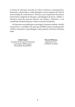 MIOLO_marco_1folha:Miolo_Jornalismo_Cidadao April/26/10 4:02 PM Page 4




              as formas de educação, baseada em valores inclusivos, emancipatórios,
              humanistas e democráticos, sendo abrangente e parte integrante da visão de
              uma sociedade do conhecimento”. Destacou a sua compreensão da natureza
              intersetorial e integrada da educação e aprendizagem de jovens e adultos, a
              relevância social dos processos formais, não formais e informais e a sua
              contribuição fundamental para o futuro sustentável do planeta.
                 Ao lançarmos essa publicação em português, lançamos também o desafio
              aos governos e à sociedade civil, para que trabalhem juntos visando garantir
              o direito à educação e à aprendizagem e além, garantir um futuro viável para
              todos.



                           André Lázaro                              Vincent Defourny
                Secretário da Secretaria de Educação                  Representante da
                    Continuada, Alfabetização e                      UNESCO no Brasil
                     Diversidade (Secad/MEC)




                                                         4
 