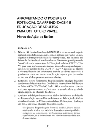 MIOLO_marco_1folha:Miolo_Jornalismo_Cidadao April/26/10 4:02 PM Page 5




                    APROVEITANDO O PODER E O
                    POTENCIAL DA APRENDIZAGEM E
                    EDUCAÇÃO DE ADULTOS
                    PARA UM FUTURO VIÁVEL
                    Marco de Ação de Belém


                     PREÂMBULO
                1. Nós, os 144 Estados-Membros da UNESCO, representantes de organi-
                   zações da sociedade civil, parceiros sociais, agências das Nações Unidas,
                   organismos intergovernamentais e do setor privado, nos reunimos em
                   Belém do Pará no Brasil em dezembro de 2009 como participantes da
                   Sexta Conferência Internacional de Educação de Adultos (CONFINTEA
                   VI) para fazer um balanço dos avanços alcançados na aprendizagem e
                   educação de adultos desde a CONFINTEA V. A educação de adultos
                   é reconhecida como um componente essencial do direito à educação, e
                   precisamos traçar um novo curso de ação urgente para que todos
                   os jovens e adultos possam exercer esse direito.
                2. Reiteramos o papel fundamental da aprendizagem e educação de adultos
                   conforme estabelecido nas cinco Conferências Internacionais de Educação
                   de Adultos (CONFINTEA I-V) desde 1949, e unanimemente compro-
                   meter-nos a promover, com urgência e em ritmo acelerado, a agenda da
                   aprendizagem e da educação de adultos.
                3. Apoiamos a definição de educação de adultos inicialmente estabelecida
                   na Recomendação sobre o Desenvolvimento da Educação de Adultos
                   adotada em Nairóbi em 1976 e aprofundada na Declaração de Hamburgo
                   em 1997, qual seja, a educação de adultos engloba
                           todo processo de aprendizagem, formal ou informal, em que pessoas
                           consideradas adultas pela sociedade desenvolvem suas capacidades,
                           enriquecem seu conhecimento e aperfeiçoam suas qualificações técnicas
                           e profissionais, ou as redirecionam, para atender suas necessidades e as
                           de sua sociedade.


                                                         5
 