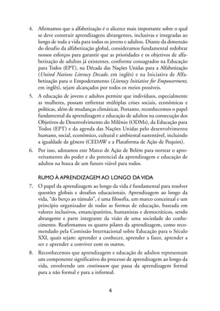 MIOLO_marco_1folha:Miolo_Jornalismo_Cidadao April/26/10 4:02 PM Page 6




              4. Afirmamos que a alfabetização é o alicerce mais importante sobre o qual
                 se deve construir aprendizagens abrangentes, inclusivas e integradas ao
                 longo de toda a vida para todos os jovens e adultos. Diante da dimensão
                 do desafio da alfabetização global, consideramos fundamental redobrar
                 nossos esforços para garantir que as prioridades e os objetivos de alfa-
                 betização de adultos já existentes, conforme consagrados na Educação
                 para Todos (EPT), na Década das Nações Unidas para a Alfabetização
                 (United Nations Literacy Decade, em inglês) e na Iniciativa de Alfa-
                 betização para o Empoderamento (Literacy Initiative for Empowerment,
                 em inglês), sejam alcançados por todos os meios possíveis.
              5. A educação de jovens e adultos permite que indivíduos, especialmente
                 as mulheres, possam enfrentar múltiplas crises sociais, econômicas e
                 políticas, além de mudanças climáticas. Portanto, reconhecemos o papel
                 fundamental da aprendizagem e educação de adultos na consecução dos
                 Objetivos de Desenvolvimento do Milênio (ODMs), da Educação para
                 Todos (EPT) e da agenda das Nações Unidas pelo desenvolvimento
                 humano, social, econômico, cultural e ambiental sustentável, incluindo
                 a igualdade de gênero (CEDAW e a Plataforma de Ação de Pequim).
              6. Por isso, adotamos este Marco de Ação de Belém para nortear o apro-
                 veitamento do poder e do potencial da aprendizagem e educação de
                 adultos na busca de um futuro viável para todos.

                   RUMO À APRENDIZAGEM AO LONGO DA VIDA
              7. O papel da aprendizagem ao longo da vida é fundamental para resolver
                 questões globais e desafios educacionais. Aprendizagem ao longo da
                 vida, “do berço ao túmulo”, é uma filosofia, um marco conceitual e um
                 princípio organizador de todas as formas de educação, baseada em
                 valores inclusivos, emancipatórios, humanistas e democráticos, sendo
                 abrangente e parte integrante da visão de uma sociedade do conhe-
                 cimento. Reafirmamos os quatro pilares da aprendizagem, como reco-
                 mendado pela Comissão Internacional sobre Educação para o Século
                 XXI, quais sejam: aprender a conhecer, aprender a fazer, aprender a
                 ser e aprender a conviver com os outros.
              8. Reconhecemos que aprendizagem e educação de adultos representam
                 um componente significativo do processo de aprendizagem ao longo da
                 vida, envolvendo um continuum que passa da aprendizagem formal
                 para a não formal e para a informal.


                                                          6
 