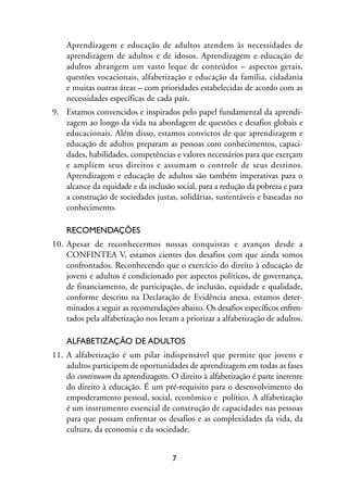 MIOLO_marco_1folha:Miolo_Jornalismo_Cidadao April/26/10 4:02 PM Page 7




                     Aprendizagem e educação de adultos atendem às necessidades de
                     aprendizagem de adultos e de idosos. Aprendizagem e educação de
                     adultos abrangem um vasto leque de conteúdos – aspectos gerais,
                     questões vocacionais, alfabetização e educação da família, cidadania
                     e muitas outras áreas – com prioridades estabelecidas de acordo com as
                     necessidades específicas de cada país.
                9. Estamos convencidos e inspirados pelo papel fundamental da aprendi-
                   zagem ao longo da vida na abordagem de questões e desafios globais e
                   educacionais. Além disso, estamos convictos de que aprendizagem e
                   educação de adultos preparam as pessoas com conhecimentos, capaci-
                   dades, habilidades, competências e valores necessários para que exerçam
                   e ampliem seus direitos e assumam o controle de seus destinos.
                   Aprendizagem e educação de adultos são também imperativas para o
                   alcance da equidade e da inclusão social, para a redução da pobreza e para
                   a construção de sociedades justas, solidárias, sustentáveis e baseadas no
                   conhecimento.

                     RECOMENDAÇÕES
                10. Apesar de reconhecermos nossas conquistas e avanços desde a
                    CONFINTEA V, estamos cientes dos desafios com que ainda somos
                    confrontados. Reconhecendo que o exercício do direito à educação de
                    jovens e adultos é condicionado por aspectos políticos, de governança,
                    de financiamento, de participação, de inclusão, equidade e qualidade,
                    conforme descrito na Declaração de Evidência anexa, estamos deter-
                    minados a seguir as recomendações abaixo. Os desafios específicos enfren-
                    tados pela alfabetização nos levam a priorizar a alfabetização de adultos.

                     ALFABETIZAÇÃO DE ADULTOS
                11. A alfabetização é um pilar indispensável que permite que jovens e
                    adultos participem de oportunidades de aprendizagem em todas as fases
                    do continuum da aprendizagem. O direito à alfabetização é parte inerente
                    do direito à educação. É um pré-requisito para o desenvolvimento do
                    empoderamento pessoal, social, econômico e político. A alfabetização
                    é um instrumento essencial de construção de capacidades nas pessoas
                    para que possam enfrentar os desafios e as complexidades da vida, da
                    cultura, da economia e da sociedade.


                                                         7
 